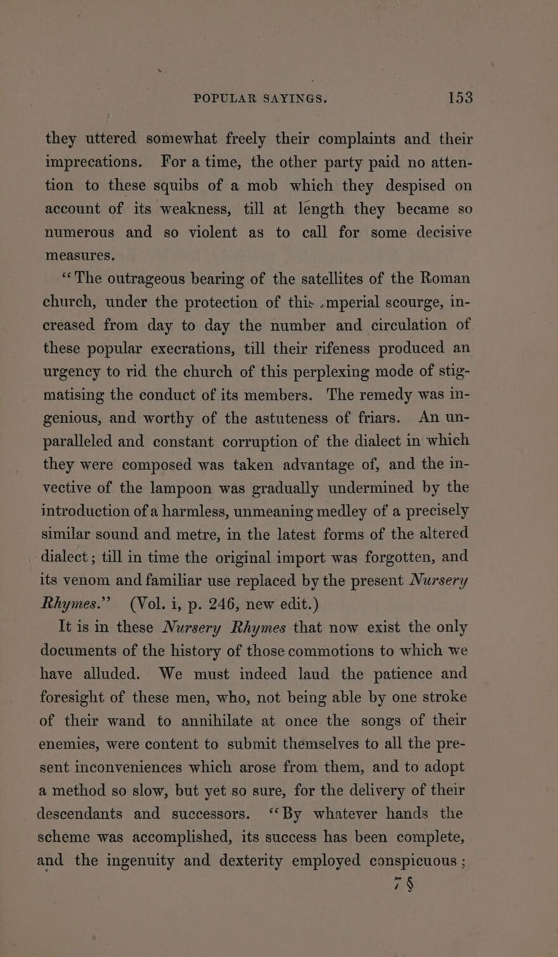 they uttered somewhat freely their complaints and their imprecations. For atime, the other party paid no atten- tion to these squibs of a mob which they despised on account of its weakness, till at length they became so numerous and so violent as to call for some decisive measures. “The outrageous bearing of the satellites of the Roman church, under the protection of this .mperial scourge, in- creased from day to day the number and circulation of these popular execrations, till their rifeness produced an urgency to rid the church of this perplexing mode of stig- matising the conduct of its members. The remedy was in- genious, and worthy of the astuteness of friars. An un- paralleled and constant corruption of the dialect in which they were composed was taken advantage of, and the in- vective of the lampoon was gradually undermined by the introduction of a harmless, unmeaning medley of a precisely similar sound and metre, in the latest forms of the altered dialect ; till in time the original import was forgotten, and its venom and familiar use replaced by the present Nursery Rhymes.” (Vol. i, p. 246, new edit.) It is in these Nursery Rhymes that now exist the only documents of the history of those commotions to which we have alluded. We must indeed laud the patience and foresight of these men, who, not being able by one stroke of their wand to annihilate at once the songs of their enemies, were content to submit themselves to all the pre- sent inconveniences which arose from them, and to adopt a method so slow, but yet so sure, for the delivery of their descendants and successors. ‘‘By whatever hands the scheme was accomplished, its success has been complete, and the ingenuity and dexterity employed conspicuous ; 7S