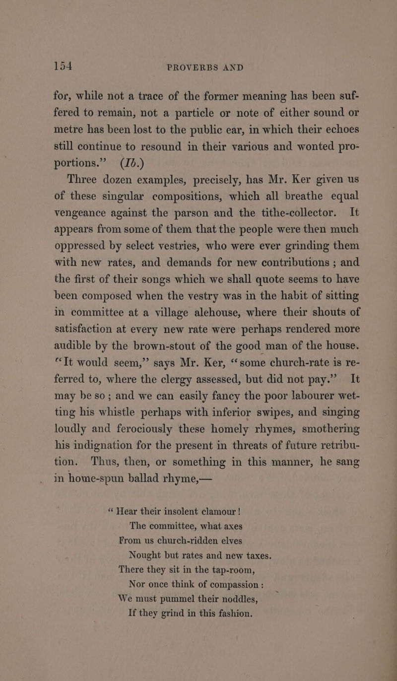 for, while not a trace of the former meaning has been suf- fered to remain, not a particle or note of either sound or metre has been lost to the public ear, in which their echoes still continue to resound in their various and wonted pro- portions.” (Jd.) Three dozen examples, precisely, has Mr. Ker given us of these singular compositions, which all breathe equal vengeance against the parson and the tithe-collector. It appears from some of them that the people were then much oppressed by select vestries, who were ever grinding them with new rates, and demands for new contributions ; and the first of their songs which we shall quote seems to have been composed when the vestry was in the habit of sitting in committee at a village alehouse, where their shouts of satisfaction at every new rate were perhaps rendered more audible by the brown-stout of the good man of the house. “Tt would seem,” says Mr. Ker, “‘some church-rate is re- ferred to, where the clergy assessed, but did not pay.” It may be so; and we can easily fancy the poor labourer wet- ting his whistle perhaps with inferior swipes, and singing loudly and ferociously these homely rhymes, smothering his indignation for the present in threats of future retribu- tion. Thus, then, or something in this manner, he sang in home-spun ballad rhyme,— “ Hear their insolent clamour ! The committee, what axes From us church-ridden elves Nought but rates and new taxes. There they sit in the tap-room, Nor once think of compassion : We must pummel their noddles, If they grind in this fashion.