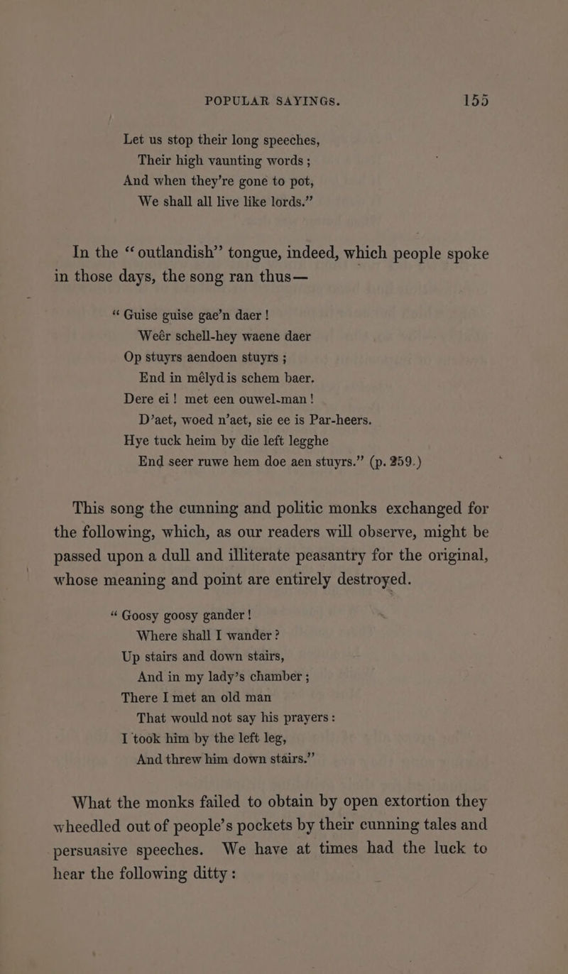 Let us stop their long speeches, Their high vaunting words ; And when they’re gone to pot, We shall all live like lords.” In the “outlandish” tongue, indeed, which people spoke in those days, the song ran thus— “ Guise guise gae’n daer ! Weér schell-hey waene daer Op stuyrs aendoen stuyrs ; End in mélydis schem baer. Dere ei! met een ouwel-man ! D’aet, woed n’aet, sie ee is Par-heers. Hye tuck heim by die left legghe End seer ruwe hem doe aen stuyrs.” (p. 259.) This song the cunning and politic monks exchanged for the following, which, as our readers will observe, might be passed upon a dull and illiterate peasantry for the original, whose meaning and point are entirely destroyed. “ Goosy goosy gander ! Where shall I wander? Up stairs and down stairs, And in my lady’s chamber ; There I met an old man That would not say his prayers : I took him by the left leg, And threw him down stairs.” What the monks failed to obtain by open extortion they wheedled out of people’s pockets by their cunning tales and persuasive speeches. We have at times had the luck to hear the following ditty :