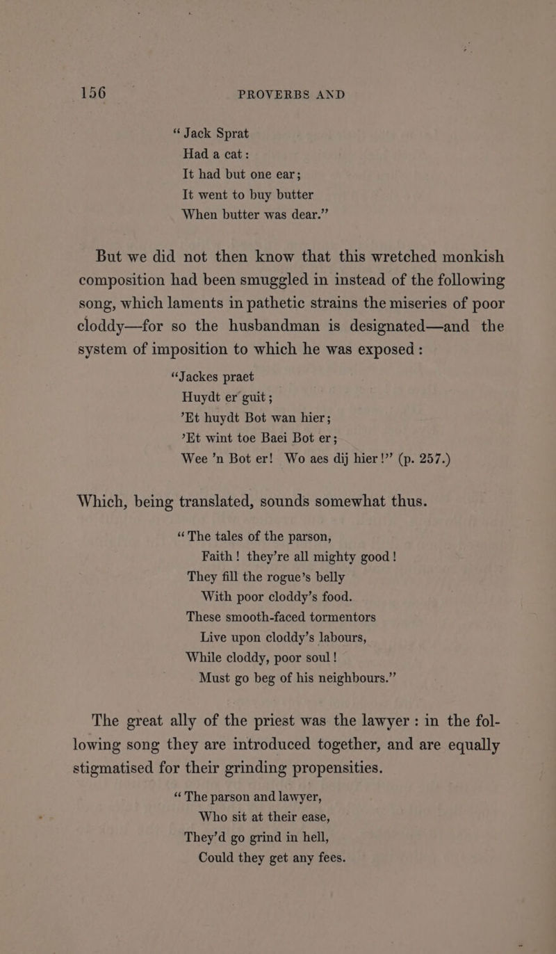 tis ee PROVERBS AND * Jack Sprat Had a cat: It had but one ear; It went to buy butter When butter was dear.” But we did not then know that this wretched monkish composition had been smuggled in instead of the following song, which laments in pathetic strains the miseries of poor cloddy—for so the husbandman is designated—and the system of imposition to which he was exposed : “Jackes praet Huydt er guit ; Et huydt Bot wan hier; *Et wint toe Baei Bot er; Wee ’n Bot er! Wo aes dij hier!”’ (p. 257.) Which, being translated, sounds somewhat thus. “The tales of the parson, Faith! they’re all mighty good ! They fill the rogue’s belly With poor cloddy’s food. These smooth-faced tormentors Live upon cloddy’s labours, While cloddy, poor soul! Must go beg of his neighbours.” The great ally of the priest was the lawyer : in the fol- lowing song they are introduced together, and are equally stigmatised for their grinding propensities. “‘ The parson and lawyer, Who sit at their ease, They’d go grind in hell, Could they get any fees.