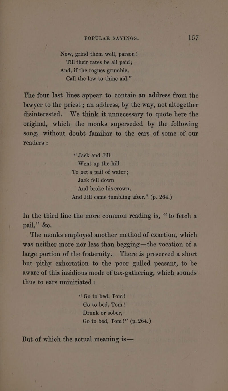 Now, grind them well, parson ! Till their rates be all paid; And, if the rogues grumble, Call the law to thine aid.” The four last lines appear to contain an address from the lawyer to the priest ; an address, by the way, not altogether disinterested. We think it unnecessary to quote here the original, which the monks superseded by the following song, without doubt familiar to the ears of some of our readers : “ Jack and Jill Went up the hill To get a pail of water ; Jack fell down And broke his crown, And Jill came tumbling after.” (p. 264.) In the third line the more common reading is, ‘to fetch a pail,” &amp;c. The monks employed another method of exaction, which was neither more nor less than begging—the vocation of a large portion of the fraternity. There is preserved a short but pithy exhortation to the poor gulled peasant, to be aware of this insidious mode of tax-gathering, which sounds thus to ears uninitiated : “ Go to bed, Tom! Go to bed, Tom ! Drunk or sober, Go to bed, Tom!” (p. 264.) But of which the actual meaning is—