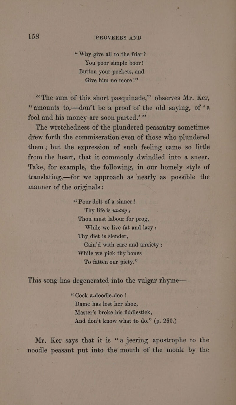 “Why give all to the friar? You poor simple boor! Button your pockets, and Give him no more!” “The sum of this short pasquinade,” observes Mr. Ker, “amounts to,—don’t be a proof of the old saying, of ‘a fool and his money are soon parted.’ ”’ The wretchedness of the plundered peasantry sometimes drew forth the commiseration even of those who plundered them; but the expression of such feeling came so little from the heart, that it commonly dwindled into a sneer. Take, for example, the following, in our homely style of translating,—for we approach as nearly as possible the manner of the originals: “ Poor dolt of a sinner ! Thy life is unasy ; Thou must labour for prog, While we live fat and lazy : Thy diet is slender, Gain’d with care and anxiety ; While we pick thy bones To fatten our piety.” This song has degenerated into the vulgar rhyme— “Cock a-doodle-doo ! Dame has lost her shoe, Master’s broke his fiddlestick, And don’t know what to do.” (p. 260.) Mr. Ker says that it is ‘‘a jeering apostrophe to the noodle peasant put into the mouth of the monk by the
