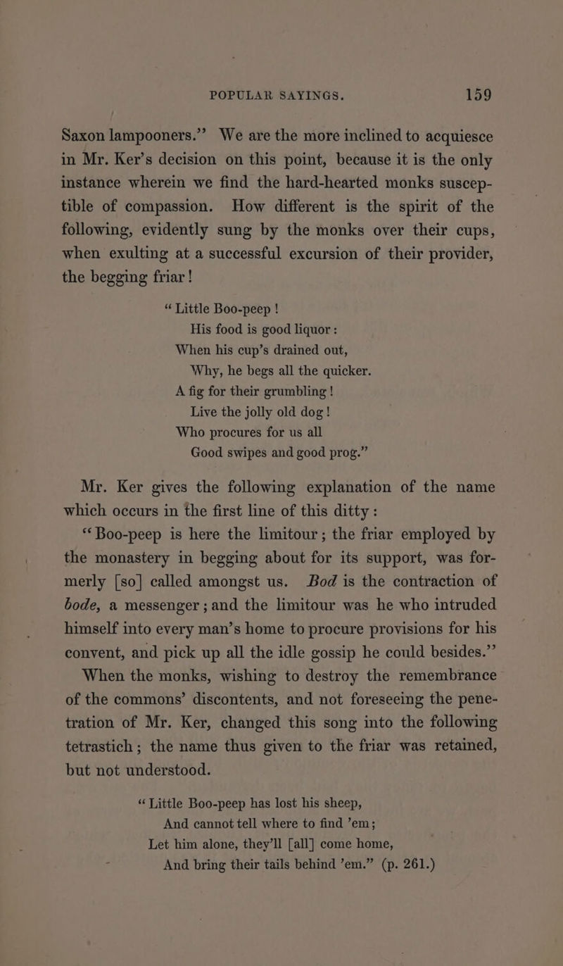 3 Saxon lampooners.”’ We are the more inclined to acquiesce in Mr. Ker’s decision on this point, because it is the only instance wherein we find the hard-hearted monks suscep- tible of compassion. How different is the spirit of the following, evidently sung by the monks over their cups, when exulting at a successful excursion of their provider, the begging friar ! “ Little Boo-peep ! His food is good liquor : When his cup’s drained out, Why, he begs all the quicker. A fig for their grumbling ! Live the jolly old dog! Who procures for us all Good swipes and good prog.” Mr. Ker gives the following explanation of the name which occurs in the first line of this ditty : ‘‘Boo-peep is here the limitour; the friar employed by the monastery in begging about for its support, was for- merly [so] called amongst us. Bod is the contraction of bode, a messenger ; and the limitour was he who intruded himself into every man’s home to procure provisions for his convent, and pick up all the idle gossip he could besides.”’ When the monks, wishing to destroy the remembrance of the commons’ discontents, and not foreseeing the pene- tration of Mr. Ker, changed this song into the following tetrastich ; the name thus given to the friar was retained, but not understood. “Little Boo-peep has lost his sheep, And cannot tell where to find ’em; Let him alone, they’ll [all] come home, And bring their tails behind ’em.” (p. 261.)