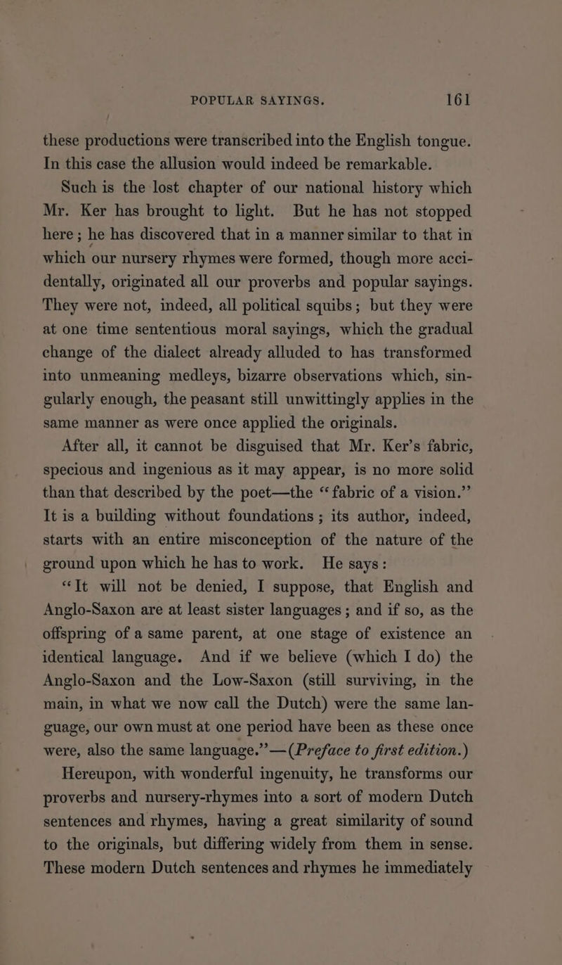 these productions were transcribed into the English tongue. In this case the allusion would indeed be remarkable. Such is the lost chapter of our national history which Mr. Ker has brought to light. But he has not stopped here ; he has discovered that in a manner similar to that in which our nursery rhymes were formed, though more acci- dentally, originated all our proverbs and popular sayings. They were not, indeed, all political squibs; but they were at one time sententious moral sayings, which the gradual change of the dialect already alluded to has transformed into unmeaning medleys, bizarre observations which, sin- gularly enough, the peasant still unwittingly applies in the same manner as were once applied the originals. After all, it cannot be disguised that Mr. Ker’s fabric, specious and ingenious as it may appear, is no more solid than that described by the poet—the “ fabric of a vision.” It is a building without foundations ; its author, indeed, starts with an entire misconception of the nature of the ground upon which he has to work. He says: “Tt will not be denied, I suppose, that English and Anglo-Saxon are at least sister languages ; and if so, as the offspring of a same parent, at one stage of existence an identical language. And if we believe (which I do) the Anglo-Saxon and the Low-Saxon (still surviving, in the main, in what we now call the Dutch) were the same lan- guage, our own must at one period have been as these once were, also the same language.” —(Preface to first edition.) Hereupon, with wonderful ingenuity, he transforms our proverbs and nursery-rhymes into a sort of modern Dutch sentences and rhymes, having a great similarity of sound to the originals, but differing widely from them in sense. These modern Dutch sentences and rhymes he immediately