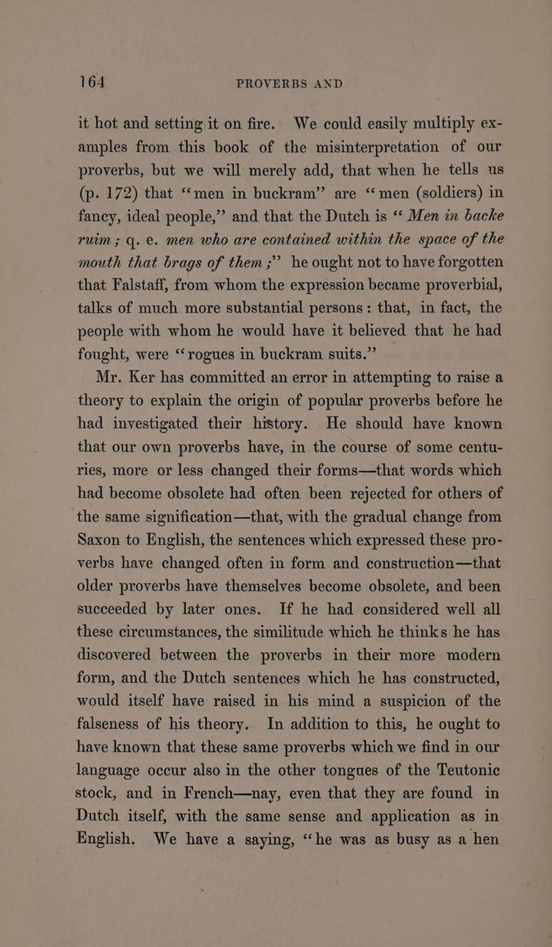 it hot and setting it on fire. We could easily multiply ex- amples from this book of the misinterpretation of our proverbs, but we will merely add, that when he tells us (p. 172) that “‘men in buckram” are “ men (soldiers) in fancy, ideal people,’ and that the Dutch is ‘“‘ Men in backe ruim ; q. e. men who are contained within the space of the mouth that brags of them; he ought not to have forgotten that Falstaff, from whom the expression became proverbial, talks of much more substantial persons: that, in fact, the people with whom he would have it believed that he had fought, were ‘‘ rogues in buckram suits.” Mr. Ker has committed an error in attempting to raise a theory to explain the origin of popular proverbs before he had investigated their history. He should have known that our own proverbs have, in the course of some centu- ries, more or less changed their forms—that words which had become obsolete had often been rejected for others of the same signification—that, with the gradual change from Saxon to English, the sentences which expressed these pro- verbs have changed often in form and construction—that older proverbs have themselves become obsolete, and been succeeded by later ones. If he had considered well all these circumstances, the similitude which he thinks he has discovered between the proverbs in they more modern form, and the Dutch sentences which he has constructed, would itself have raised in his mind a suspicion of the falseness of his theory. In addition to this, he ought to have known that these same proverbs which we find in our language occur also in the other tongues of the Teutonic stock, and in French—nay, even that they are found in Dutch itself, with the same sense and application as in English. We have a saying, “he was as busy as a hen