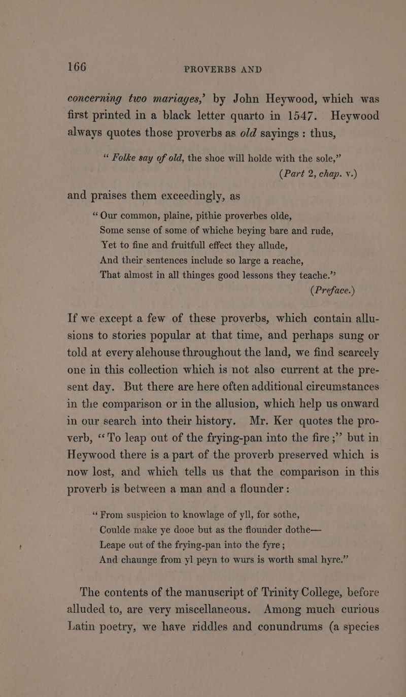 concerning two mariages, by John Heywood, which was first printed in a black letter quarto in 1547. Heywood always quotes those proverbs as old sayings : thus, “« Folke say of old, the shoe will holde with the sole,” (Part 2, chap. v.) and praises them exceedingly, as “Our common, plaine, pithie proverbes olde, Some sense of some of whiche beying bare and rude, Yet to fine and fruitfull effect they allude, And their sentences include so large a reache, That almost in all thinges good lessons they teache.”’ (Preface.) If we except a few of these proverbs, which contain allu- sions to stories popular at that time, and perhaps sung or told at every alehouse throughout the land, we find scarcely one in this collection which is not also current at the pre- sent day. But there are here often additional circumstances in the comparison or in the allusion, which help us onward in our search into their history. Mr. Ker quotes the pro- verb, “To leap out of the frying-pan into the fire ;” but in Heywood there is a part of the proverb preserved which is now lost, and which tells us that the comparison in this proverb is between a man and a flounder: “From suspicion to knowlage of yll, for sothe, Coulde make ye dooe but as the flounder dothe— Leape out of the frying-pan into the fyre ; And chaunge from yl peyn to wurs is worth smal hyre.” The contents of the manuscript of Trinity College, before alluded to, are very miscellaneous. Among much curious Latin poetry, we have riddles and conundrums (a species