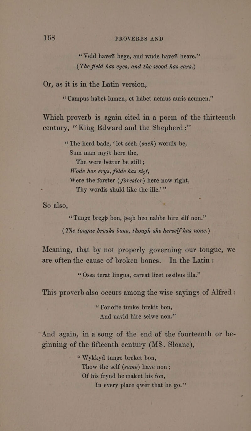 “Veld haved hege, and wude haved heare.”’ (The field has eyes, and the wood has ears.) Or, as it is in the Latin version, “Campus habet lumen, et habet nemus auris acumen.” Which proverb is again cited in a poem of the thirteenth century, ‘“‘ King Edward and the Shepherd :”’ ‘“‘The herd bade, ‘let sech (sweh) wordis be, Sum man my3t here the, The were bettur be still ; Wode has erys, felde has sizt, Were the forster (forester) here now right, - Thy wordis shuld like the ille.’ ” 2 So also, “Tunge bregp bon, bezh heo nabbe hire silf non.” (The tongue breaks bone, though she herself has none.) Meaning, that by not properly governing our tongue, we are often the cause of broken bones. In the Latin: “ Ossa terat lingua, careat licet ossibus illa.’’ This proverb also occurs among the wise sayings of Alfred : ‘“‘ For ofte tunke brekit bon, And navid hire selwe non.”’ And again, in a song of the end of the fourteenth or be- ginning of the fifteenth century (MS. Sloane), “ Wykkyd tunge breket bon, Thow the self (same) have non ; Of his frynd he maket his fon, In every place qwer that he go.”’