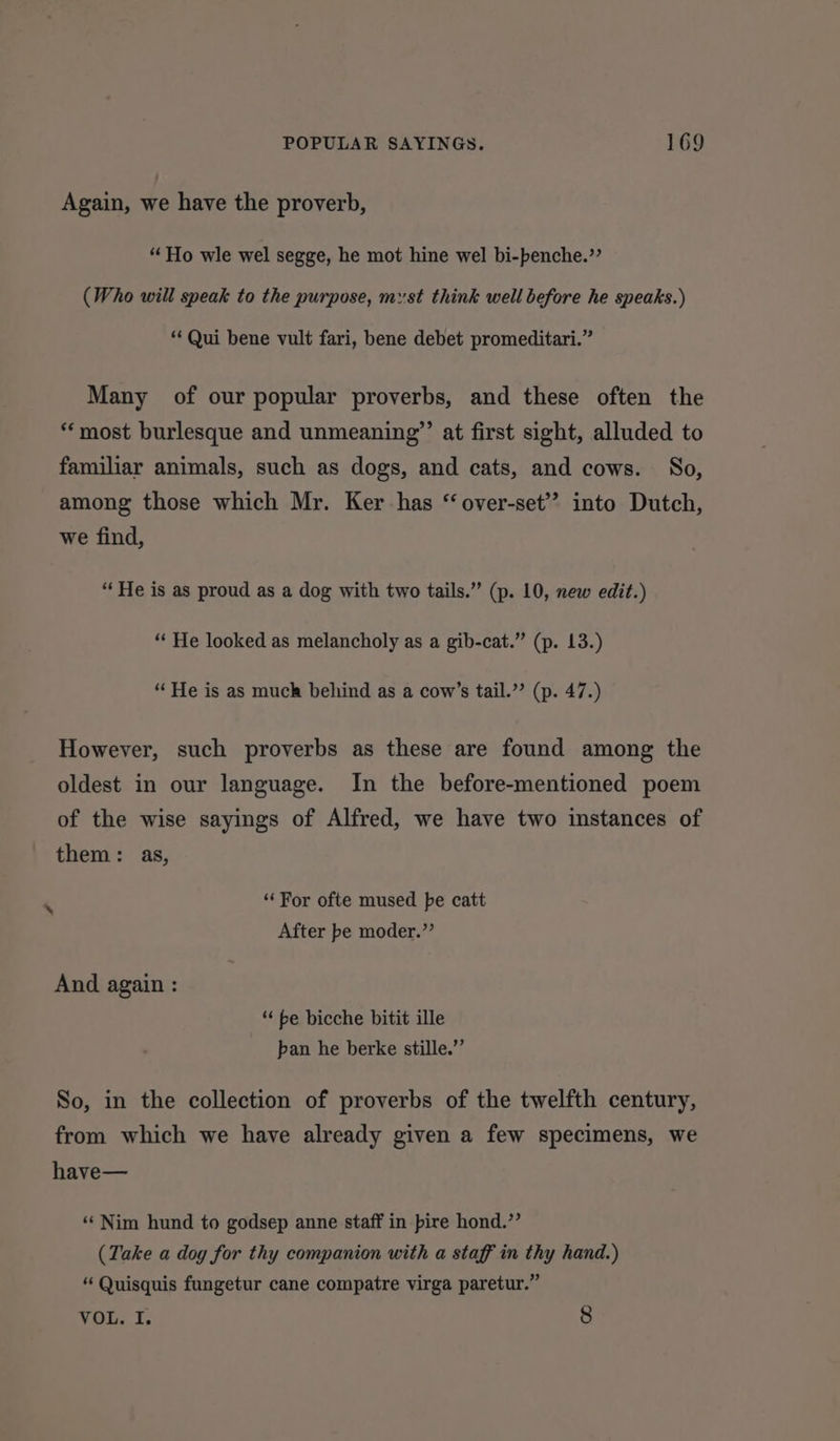 Again, we have the proverb, “Ho wle wel segge, he mot hine wel bi-benche.’’ (Who will speak to the purpose, myst think well before he speaks.) “Qui bene vult fari, bene debet promeditari.” Many of our popular proverbs, and these often the “most burlesque and unmeaning””’ at first sight, alluded to familiar animals, such as dogs, and cats, and cows. So, among those which Mr. Ker has “ over-set’? into Dutch, we find, “ He is as proud as a dog with two tails.” (p. 10, new edit.) “* He looked as melancholy as a gib-cat.” (p. 13.) ‘He is as much behind as a cow’s tail.” (p. 47.) However, such proverbs as these are found among the oldest in our language. In the before-mentioned poem of the wise sayings of Alfred, we have two instances of them: as, ‘‘For ofte mused pe catt After be moder.”’ And again : ** be bicche bitit ille pan he berke stille.”’ So, in the collection of proverbs of the twelfth century, from which we have already given a few specimens, we have— ‘‘ Nim hund to godsep anne staff in pire hond.”’ (Take a dog for thy companion with a staff in thy hand.) “ Quisquis fungetur cane compatre virga paretur.” VOL. I. 8