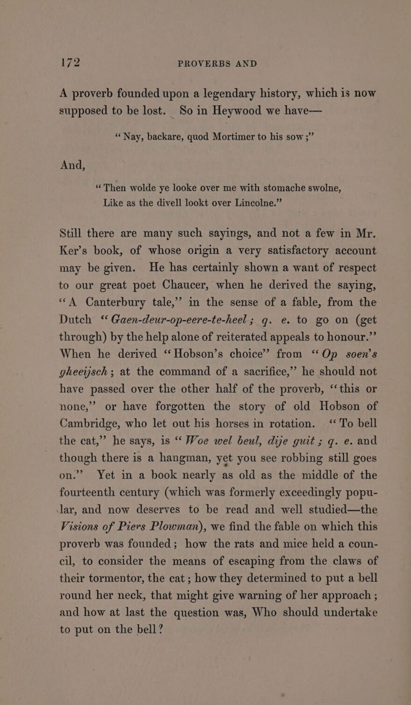 A proverb founded upon a legendary history, which is now supposed to be lost. So in Heywood we have— “Nay, backare, quod Mortimer to his sow ;” And, “Then wolde ye looke over me with stomache swolne, Like as the divell lookt over Lincolne.” Still there are many such sayings, and not a few in Mr. Ker’s book, of whose origin a very satisfactory account may be given. He has certainly shown a want of respect to our great poet Chaucer, when he derived the saying, “‘A Canterbury tale,’ in the sense of a fable, from the Dutch ‘‘ Gaen-deur-op-eere-te-heel; q. e. to go on (get through) by the help alone of reiterated appeals to honour.”’ When he derived ‘‘ Hobson’s choice’ from ‘Op soen’s gheeysch ; at the command of a sacrifice,’ he should not have passed over the other half of the proverb, ‘‘this or none,” or have forgotten the story of old Hobson of Cambridge, who let out his horses in rotation. ‘To bell the cat,” he says, 1s ‘‘ Woe wel beul, dije guit ; q. e. and though there is a hangman, yet you see robbing still goes on.” Yet in a book nearly as old as the middle of the fourteenth century (which was formerly exceedingly popu- lar, and now deserves to be read and well studied—the Visions of Piers Plowman), we find the fable on which this proverb was founded; how the rats and mice held a coun- cil, to consider the means of escaping from the claws of their tormentor, the cat ; how they determined to put a bell round her neck, that might give warning of her approach ; and how at last the question was, Who should undertake to put on the bell?