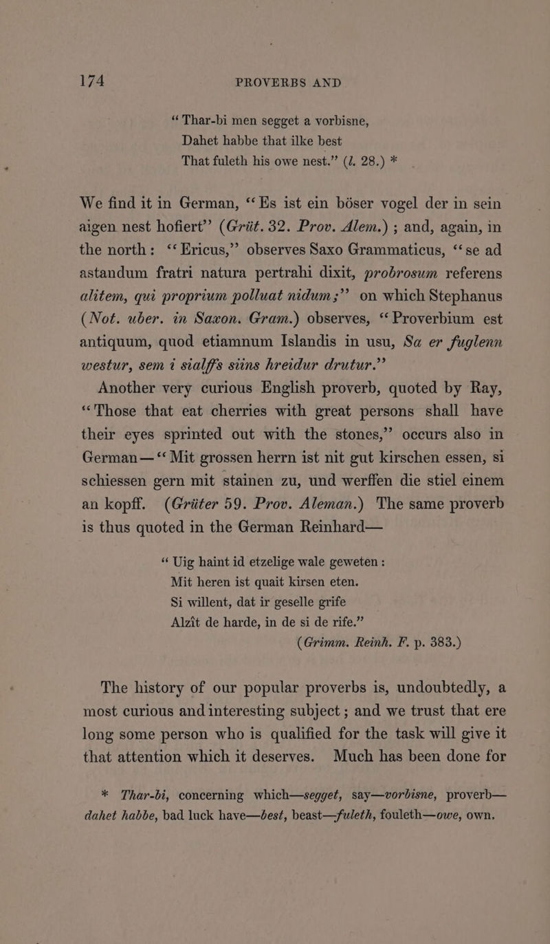 “ Thar-bi men segget a vorbisne, Dahet habbe that ilke best That fuleth his owe nest.” (J. 28.) * We find it in German, ‘Es ist ein bdser vogel der in sein aigen nest hofiert’’ (Grit. 32. Prov. Alem.) ; and, again, in the north: ‘‘ Ericus,’”’ observes Saxo Grammaticus, ‘‘se ad astandum fratri natura pertrahi dixit, probrosum referens alitem, qui proprium polluat nidum ;”’ on which Stephanus (Not. uber. in Saxon. Gram.) observes, “ Proverbium est antiquum, quod etiamnum Islandis in usu, Sa er fuglenn westur, sem 7? sialffs siins hreidur drutur.” Another very curious English proverb, quoted by Ray, “Those that eat cherries with great persons shall have their eyes sprinted out with the stones,’”’ occurs also in German — “ Mit grossen herrn ist nit gut kirschen essen, si schiessen gern mit stainen zu, und werffen die stiel einem an kopff. (Griiter 59. Prov. Aleman.) The same proverb is thus quoted in the German Reinhard— “ Uig haint id etzelige wale geweten : Mit heren ist quait kirsen eten. Si willent, dat ir geselle grife Alzit de harde, in de si de rife.” (Grimm. Reinh. F. p. 383.) The history of our popular proverbs is, undoubtedly, a most curious and interesting subject ; and we trust that ere long some person who is qualified for the task will give it that attention which it deserves. Much has been done for * Thar-bi, concerning which—segget, say—vorbisne, proverb— dahet habbe, bad luck have—bdest, beast—fuleth, fouleth—owe, own.