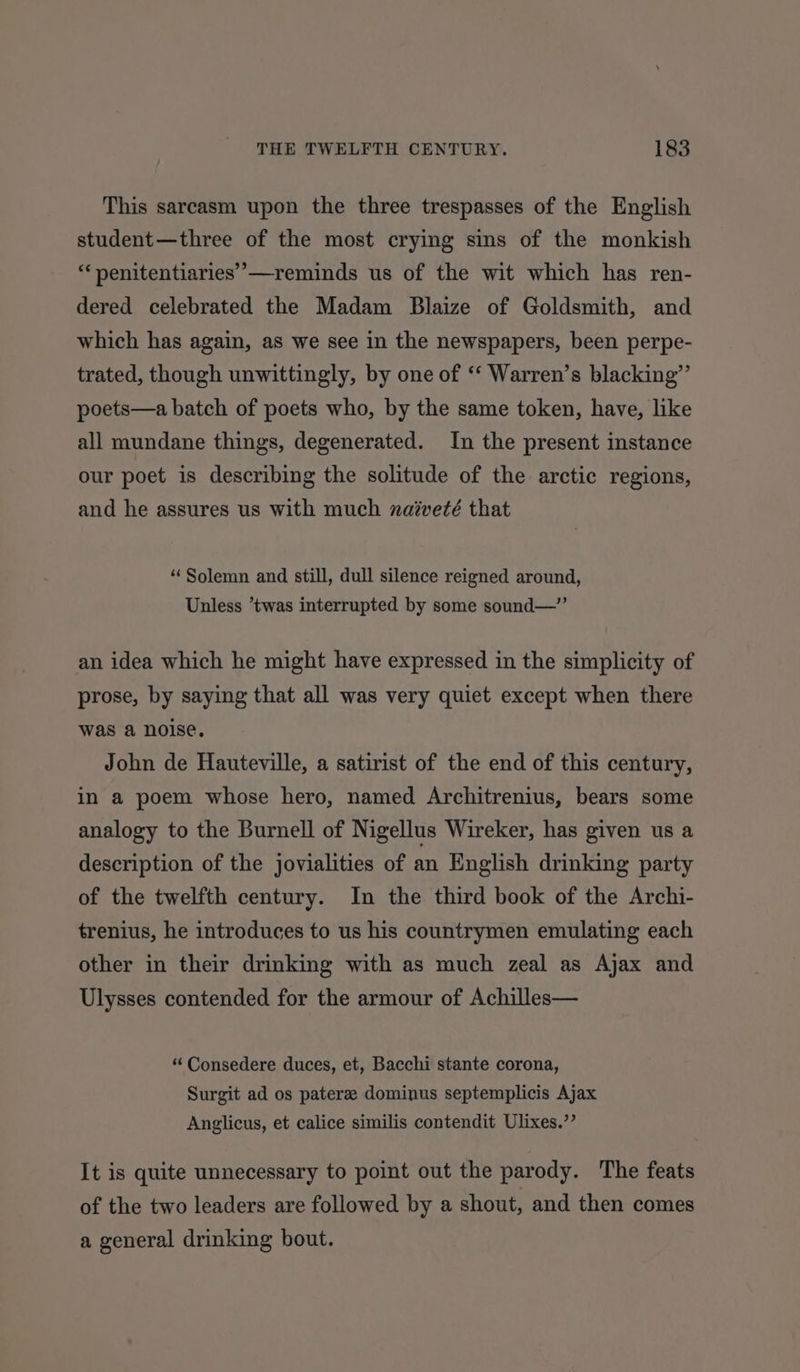 This sarcasm upon the three trespasses of the English student—three of the most crying sins of the monkish “‘penitentiaries’—reminds us of the wit which has ren- dered celebrated the Madam Blaize of Goldsmith, and which has again, as we see in the newspapers, been perpe- trated, though unwittingly, by one of ‘‘ Warren’s blacking”’ poets—a batch of poets who, by the same token, have, like all mundane things, degenerated. In the present instance our poet is describing the solitude of the arctic regions, and he assures us with much naiveté that “Solemn and still, dull silence reigned around, Unless ’twas interrupted by some sound—” an idea which he might have expressed in the simplicity of prose, by saying that all was very quiet except when there was a noise. John de Hauteville, a satirist of the end of this century, in a poem whose hero, named Architrenius, bears some analogy to the Burnell of Nigellus Wireker, has given us a description of the jovialities of an English drinking party of the twelfth century. In the third book of the Archi- trenius, he introduces to us his countrymen emulating each other in their drinking with as much zeal as Ajax and Ulysses contended for the armour of Achilles— “ Consedere duces, et, Bacchi stante corona, Surgit ad os paterze dominus septemplicis Ajax Anglicus, et calice similis contendit Ulixes.”’ It is quite unnecessary to point out the parody. The feats of the two leaders are followed by a shout, and then comes a general drinking bout.