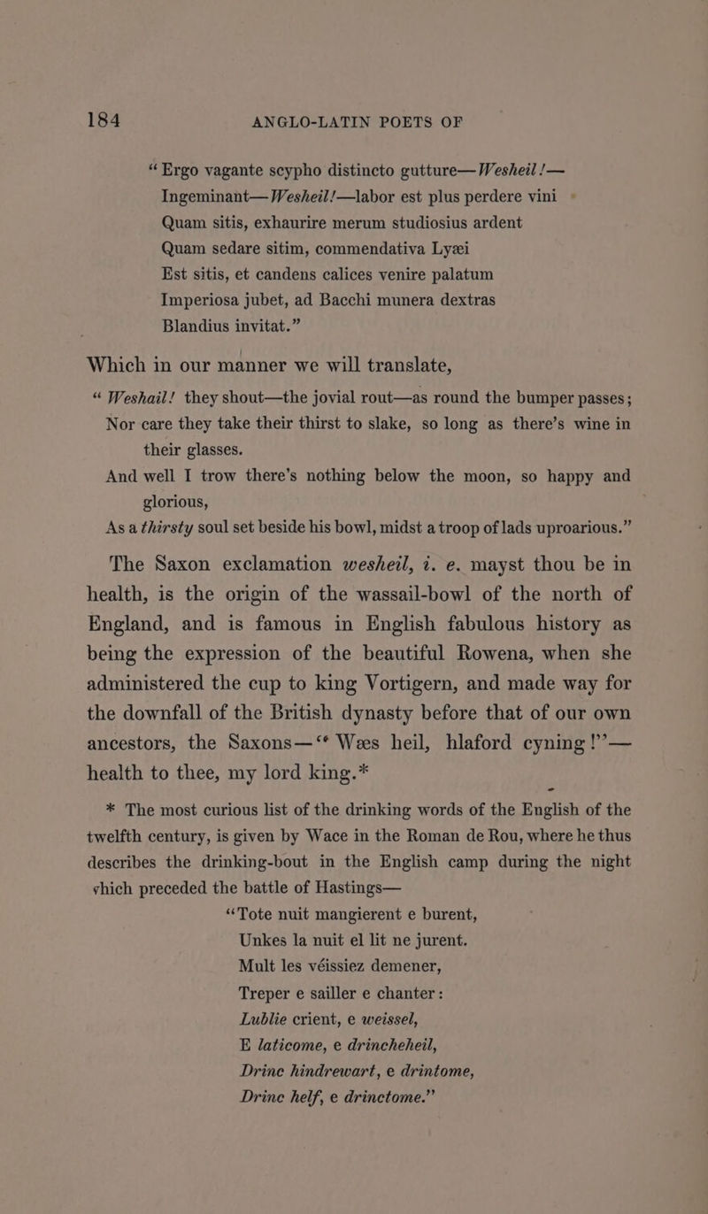 “Ergo vagante scypho distincto gutture— Wesheil !— Ingeminant— Wesheil/—labor est plus perdere vini Quam sitis, exhaurire merum studiosius ardent Quam sedare sitim, commendativa Lyzi Est sitis, et candens calices venire palatum Imperiosa jubet, ad Bacchi munera dextras Blandius invitat.” Which in our manner we will translate, “ Weshail! they shout—the jovial rout—as round the bumper passes ; Nor care they take their thirst to slake, so long as there’s wine in their glasses. And well I trow there’s nothing below the moon, so happy and glorious, As a thirsty soul set beside his bowl, midst a troop of lads uproarious.” The Saxon exclamation wesheil, i. e. mayst thou be in health, is the origin of the wassail-bowl of the north of England, and is famous in English fabulous history as being the expression of the beautiful Rowena, when she administered the cup to king Vortigern, and made way for the downfall of the British dynasty before that of our own ancestors, the Saxons—‘* Wees heil, hlaford cyning !’— health to thee, my lord king.* - * The most curious list of the drinking words of the English of the twelfth century, is given by Wace in the Roman de Rou, where he thus describes the drinking-bout in the English camp during the night vhich preceded the battle of Hastings— “Tote nuit mangierent e burent, Unkes la nuit el lit ne jurent. Mult les véissiez demener, Treper e sailler e chanter: Lublie crient, e weissel, E laticome, e drincheheil, Drine hindrewart, e drintome, Drinc helf, e drinctome.”