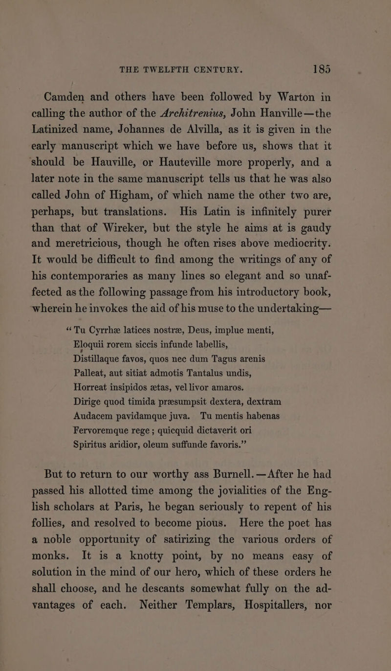 Camden and others have been followed by Warton in calling the author of the Architrenius, John Hanville—the Latinized name, Johannes de Alvilla, as it is given in the early manuscript which we have before us, shows that it should be Hauville, or Hauteville more properly, and a later note in the same manuscript tells us that he was also called John of Higham, of which name the other two are, perhaps, but translations. His Latin is infinitely purer than that of Wireker, but the style he aims at is gaudy and meretricious, though he often rises above mediocrity. It would be difficult to find among the writings of any of his contemporaries as many lines so elegant and so unaf- fected as the following passage from his introductory book, wherein he invokes the aid of his muse to the undertaking— ‘Tu Cyrrhe latices nostre, Deus, implue menti, Eloquii rorem siccis infunde labellis, Distillaque favos, quos nec dum Tagus arenis Palleat, aut sitiat admotis Tantalus undis, Horreat insipidos etas, vel livor amaros. Dirige quod timida presumpsit dextera, dextram Audacem pavidamque juva. Tu mentis habenas Fervoremque rege; quicquid dictaverit ori Spiritus aridior, oleum suffunde favoris.”’ But to return to our worthy ass Burnell. —After he had passed his allotted time among the jovialities of the Eng- lish scholars at Paris, he began seriously to repent of his follies, and resolved to become pious. Here the poet has a noble opportunity of satirizing the various orders of monks. It is a knotty point, by no means easy of solution in the mind of our hero, which of these orders he shall choose, and he descants somewhat fully on the ad- vantages of each. Neither Templars, Hospitallers, nor