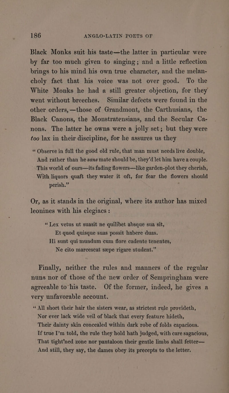 Black Monks suit his taste—the latter in particular were by far too much given to singing; and a little reflection brings to his mind his own true character, and the melan- choly fact that his voice was not over good. To the White Monks he had a still greater objection, for they went without breeches. Similar defects were found in the other orders, —those of Grandmont, the Carthusians, the Black Canons, the Monstratensians, and the Secular Ca- nons. The latter he owns were a jolly set; but they were too lax in their discipline, for he assures us they “ Observe in full the good old rule, that man must needs live double, And rather than he sans mate should be, they’d let him have a couple. -This world of ours—its fading flowers—like garden-plot they cherish, With liquors quaft they water it oft, for fear the flowers should perish.” ’ Or, as it stands in the original, where its author has mixed leonines with his elegiacs : “Lex vetus ut suasit ne quilibet absque sua sit, Et quod quisque suas possit habere duas. Hi sunt qui mundum cum flore cadente tenentes, Ne cito marcescat sepe rigare student.” Finally, neither the rules and manners of the regular nuns nor of those of the new order of Sempringham were agreeable to his taste. Ofthe former, indeed, he gives a very unfavorable account. “ All short their hair the sisters wear, as strictest rule provideth, Nor ever lack wide veil of black that every feature hideth, Their dainty skin concealed within dark robe of folds capacious. If true I’m told, the rule they hold hath judged, with care sagacious, That tight’ned zone nor pantaloon their gentle limbs shall fetter— And still, they say, the dames obey its precepts to the letter.