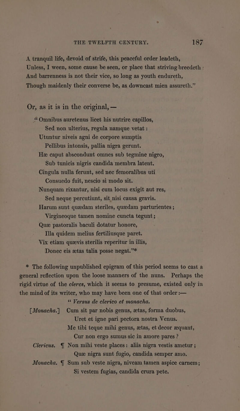 A tranquil life, devoid of strife, this peaceful order leadeth, Unless, I ween, some cause be seen, or place that striving breedeth - And barrenness is not their vice, so long as youth endureth, Though maidenly their converse be, as downcast mien assureth.” Or, as it is in the original, — “ Omnibus auretenus licet his nutrire capillos, Sed non ulterius, regula namque vetat : Utuntur niveis agni de corpore sumptis Pellibus intonsis, pallia nigra gerunt. He caput abscondunt omnes sub tegmine nigro, Sub tunicis nigris candida membra latent. Cingula nulla ferunt, sed nec femoralibus uti Consuedo fuit, nescio si modo sit. Nunquam rixantur, nisi cum locus exigit aut res, Sed neque percutiunt, sit nisi causa gravis. Harum sunt quedam steriles, queedam parturientes ; Virgineoque tamen nomine cuncta tegunt ; Que pastoralis baculi dotatur honore, Illa quidem melius fertiliusque paret. Vix etiam quevis sterilis reperitur in illis, Donec eis ztas talia posse negat.”* * The following unpublished epigram of this period seems to cast a general reflection upon the loose manners of the nuns. Perhaps the rigid virtue of the clercs, which it seems to presume, existed only in the mind of its writer, who may have been one of that order :-— “‘ Versus de clerico et monacha. [Monacha.] Cum sit par nobis genus, «tas, forma duobus, Uret et igne pari pectora nostra Venus. Me tibi teque mihi genus, zetas, et decor equant, Cur non ergo sumus sic in amore pares ? Clericus. § Non mihi veste places: aliis nigra vestis ametur ; Que nigra sunt fugio, candida semper amo. Monacha. § Sum sub veste nigra, niveam tamen aspice carnem; Si vestem fugias, candida crura pete.