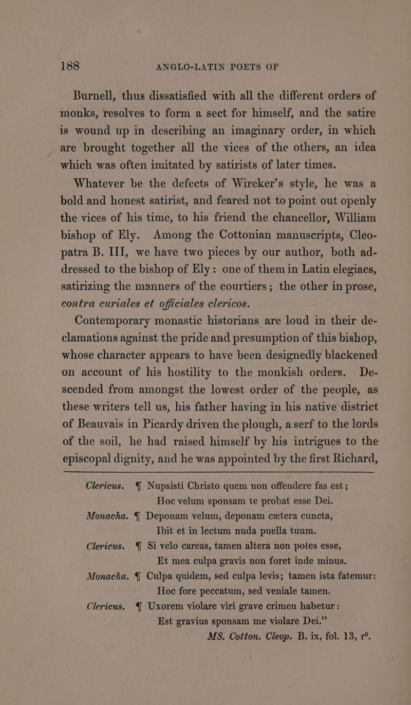 Burnell, thus dissatisfied with all the different orders of monks, resolves to form a sect for himself, and the satire is wound up in describing an imaginary order, in which _are brought together all the vices of the others, an idea which was often imitated by satirists of later times. Whatever be the defects of Wireker’s style, he was a bold and honest satirist, and feared not to point out openly the vices of his time, to his friend the chancellor, William bishop of Ely. Among the Cottonian manuscripts, Cleo- patra B. III, we have two pieces by our author, both ad- dressed to the bishop of Ely: one of them in Latin elegiacs, satirizing the manners of the courtiers; the other in prose, contra curiales et oficiales clericos. Contemporary monastic historians are loud in their de- clamations against the pride and presumption of this bishop, whose character appears to have been designedly blackened on account of his hostility to the monkish orders. De- scended from amongst the lowest order of the peuple, as these writers tell us, his father having in his native district of Beauvais in Picardy driven the plough, a serf to the lords of the soil, he had raised himself by his intrigues to the episcopal dignity, and he was appointed by the first Richard, Clericus. § Nupsisti Christo quem non offendere fas est ; Hoc velum sponsam te probat esse Dei. Monacha. § Deponam velum, deponam cetera cuncta, Ibit et in lectum nuda puella tuum. Clericus. J Si velo careas, tamen altera non potes esse, Et mea culpa gravis non foret inde minus. Monacha. § Culpa quidem, sed culpa levis; tamen ista fatemur: Hoc fore peccatum, sed veniale tamen. Clericus. J Uxorem violare viri grave crimen habetur : Est gravius sponsam me violare Dei.” MS. Cotton. Cleop. B. ix, fol. 13, r°.