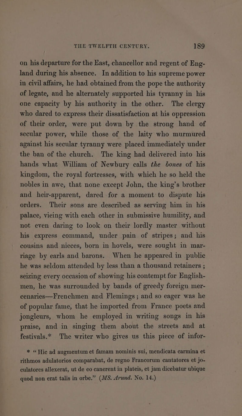 on his departure for the East, chancellor and regent of Eng- land during his absence. In addition to his supreme power in civil affairs, he had obtained from the pope the authority of legate, and he alternately supported his tyranny in his one capacity by his authority in the other. The clergy who dared to express their dissatisfaction at his oppression of their order, were put down by the strong hand of secular power, while those of the laity who murmured against his secular tyranny were placed immediately under the ban of the church. The king had delivered into his hands what William of Newbury calls the bones of his kingdom, the royal fortresses, with which he so held the nobles in awe, that none except John, the king’s brother and heir-apparent, dared for a moment to dispute his orders. Their sons are described as serving him in his palace, vieing with each other in submissive humility, and not even daring to look on their lordly master without his express command, under pain of stripes; and his cousins and nieces, born in hovels, were sought in mar- riage by earls and barons. When he appeared in public he was seldom attended by less than a thousand retainers ; seizing every occasion of showing his contempt for English- men, he was surrounded by bands of greedy foreign mer- cenaries—Frenchmen and Flemings; and so eager was he of popular fame, that he imported from France poets and jongleurs, whom he employed in writing songs in his praise, and in singing them about the streets and at festivals.* The writer who gives us this piece of infor- * “Hic ad augmentum et famam nominis sui, mendicata carmina et rithmos adulatorios comparabat, de regno Francorum cantatores et jo- culatores allexerat, ut de eo canerent in plateis, et jam dicebatur ubique quod non erat talis in orbe.” (M/S. Arund. No. 14.)