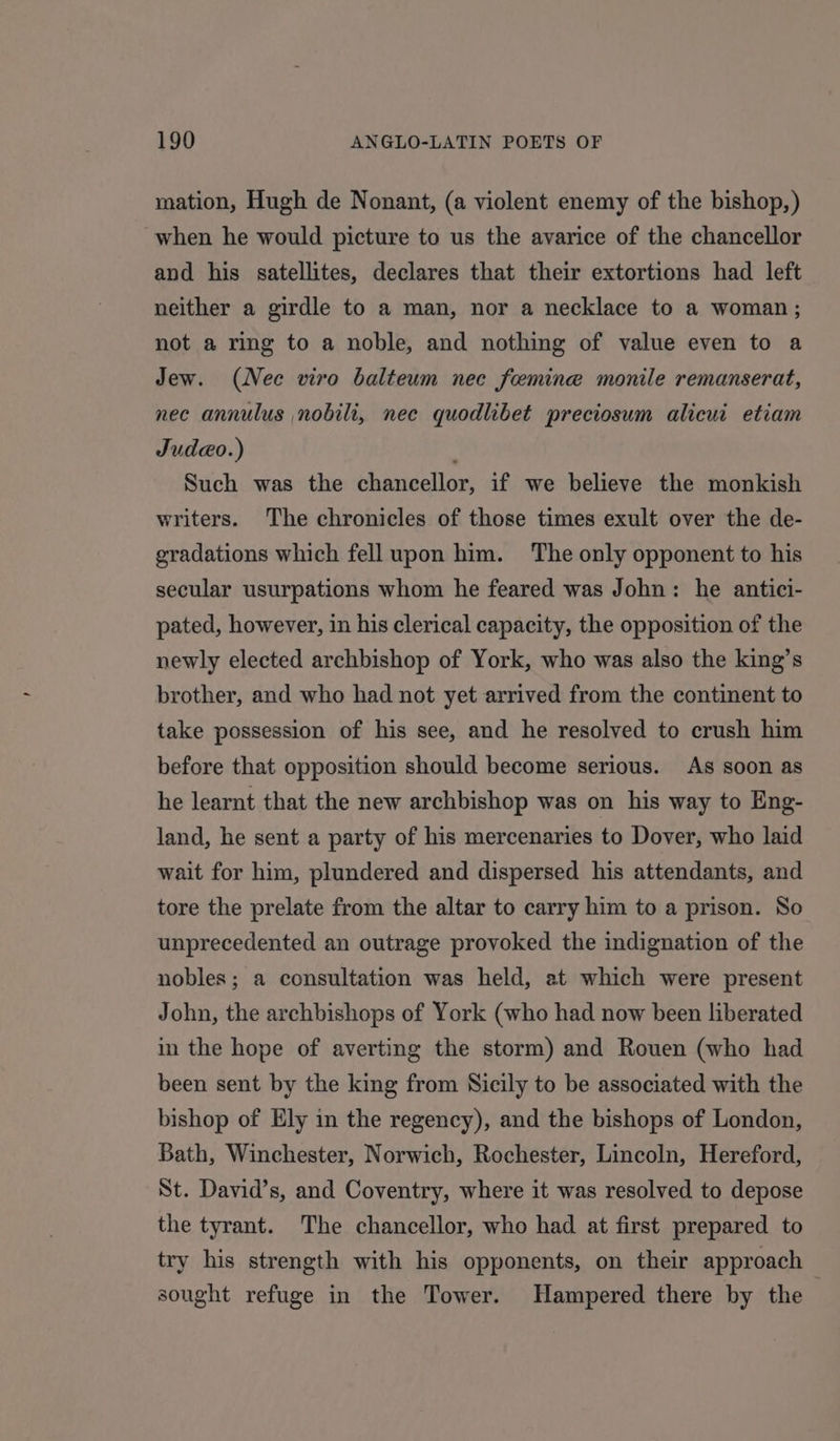 mation, Hugh de Nonant, (a violent enemy of the bishop,) when he would picture to us the avarice of the chancellor and his satellites, declares that their extortions had left neither a girdle to a man, nor a necklace to a woman; not a ring to a noble, and nothing of value even to a Jew. (Nee viro balteum nec feemine monile remanserat, nec annulus nobili, nec quodlibet preciosum alicui etiam Judeo.) Such was the chancellor, if we believe the monkish writers. The chronicles of those times exult over the de- gradations which fell upon him. ‘The only opponent to his secular usurpations whom he feared was John: he antici- pated, however, in his clerical capacity, the opposition of the newly elected archbishop of York, who was also the king’s brother, and who had not yet arrived from the continent to take possession of his see, and he resolved to crush him before that opposition should become serious. As soon as he learnt that the new archbishop was on his way to Eng- land, he sent a party of his mercenaries to Dover, who laid wait for him, plundered and dispersed his attendants, and tore the prelate from the altar to carry him to a prison. So unprecedented an outrage provoked the indignation of the nobles; a consultation was held, at which were present John, the archbishops of York (who had now been liberated in the hope of averting the storm) and Rouen (who had been sent by the king from Sicily to be associated with the bishop of Ely in the regency), and the bishops of London, Bath, Winchester, Norwich, Rochester, Lincoln, Hereford, St. David’s, and Coventry, where it was resolved to depose the tyrant. The chancellor, who had at first prepared to try his strength with his opponents, on their approach sought refuge in the Tower. Hampered there by the