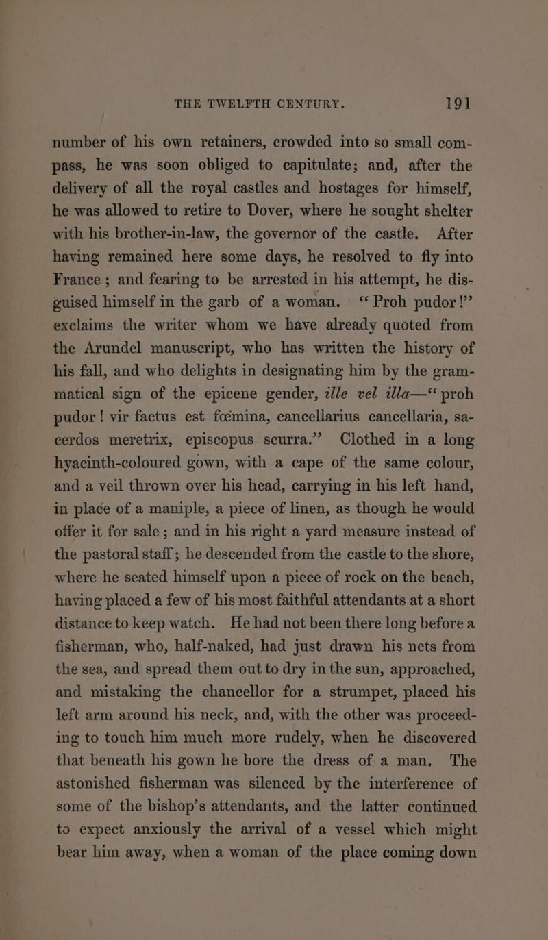 number of his own retainers, crowded into so small com- pass, he was soon obliged to capitulate; and, after the delivery of all the royal castles and hostages for himself, he was allowed to retire to Dover, where he sought shelter with his brother-in-law, the governor of the castle. After having remained here some days, he resolved to fiy into France ; and fearing to be arrested in his attempt, he dis- guised himself in the garb of a woman. ‘ Proh pudor!” exclaims the writer whom we have already quoted from the Arundel manuscript, who has written the history of his fall, and who delights in designating him by the gram- matical sign of the epicene gender, dle vel illa— proh pudor ! vir factus est focmina, cancellarius cancellaria, sa- cerdos meretrix, episcopus scurra.” Clothed in a long hyacinth-coloured gown, with a cape of the same colour, and a veil thrown over his head, carrying in his left hand, in place of a maniple, a piece of linen, as though he would offer it for sale ; and in his right a yard measure instead of the pastoral staff; he descended from the castle to the shore, where he seated himself upon a piece of rock on the beach, having placed a few of his most faithful attendants at a short distance to keep watch. He had not been there long before a fisherman, who, half-naked, had just drawn his nets from the sea, and spread them out to dry in the sun, approached, and mistaking the chancellor for a strumpet, placed his left arm around his neck, and, with the other was proceed- ing to touch him much more rudely, when he discovered that beneath his gown he bore the dress of a man. The astonished fisherman was silenced by the interference of some of the bishop’s attendants, and the latter continued to expect anxiously the arrival of a vessel which might bear him away, when a woman of the place coming down