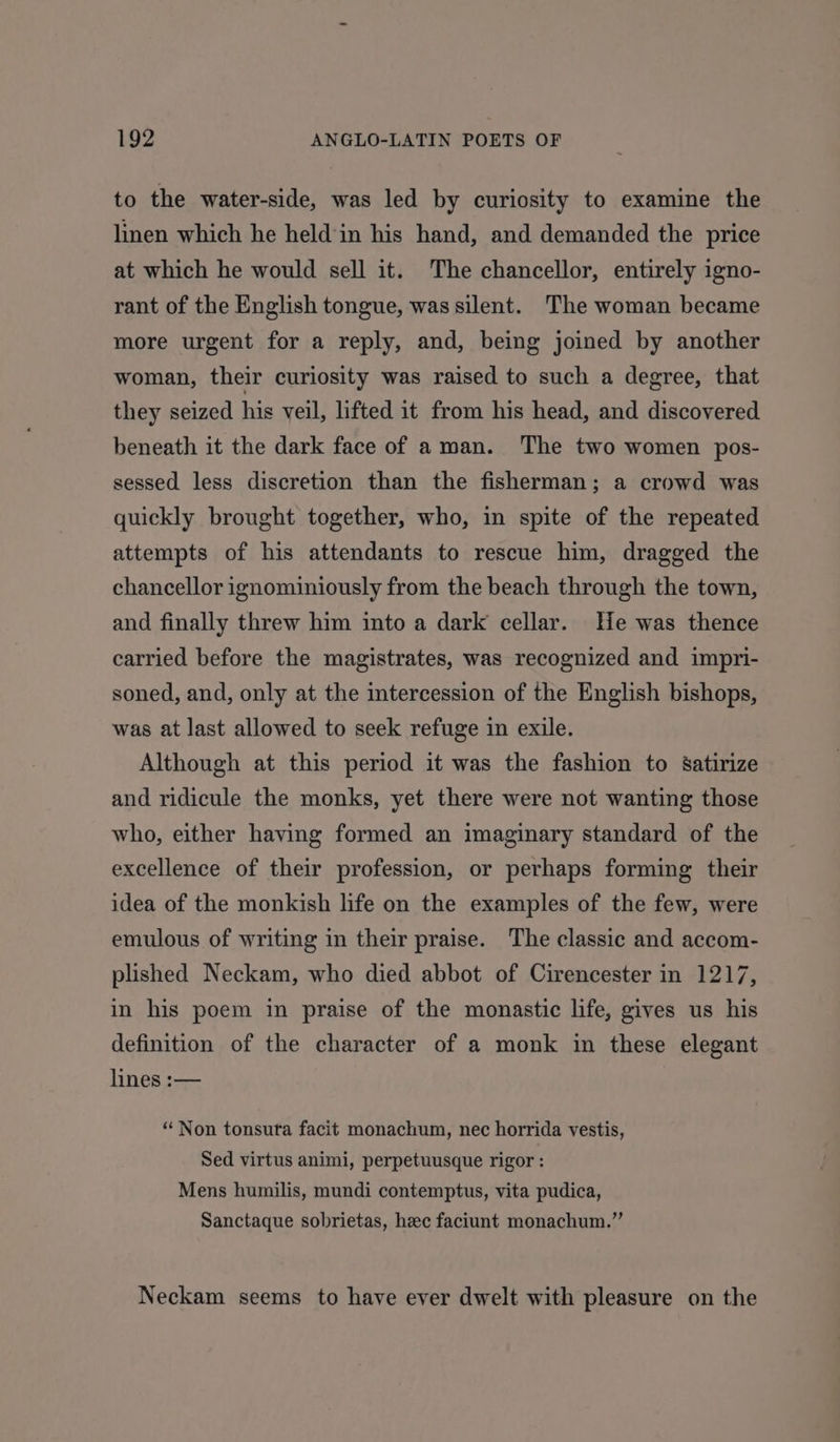 to the water-side, was led by curiosity to examine the linen which he held‘in his hand, and demanded the price at which he would sell it. The chancellor, entirely igno- rant of the English tongue, was silent. The woman became more urgent for a reply, and, being joined by another woman, their curiosity was raised to such a degree, that they seized his veil, lifted it from his head, and discovered beneath it the dark face of aman. The two women pos- sessed less discretion than the fisherman; a crowd was quickly brought together, who, in spite of the repeated attempts of his attendants to rescue him, dragged the chancellor ignominiously from the beach through the town, and finally threw him into a dark cellar. He was thence carried before the magistrates, was recognized and impri- soned, and, only at the intercession of the English bishops, was at last allowed to seek refuge in exile. Although at this period it was the fashion to Ssatirize and ridicule the monks, yet there were not wanting those who, either having formed an imaginary standard of the excellence of their profession, or perhaps forming their idea of the monkish life on the examples of the few, were emulous of writing in their praise. The classic and accom- plished Neckam, who died abbot of Cirencester in 1217, in his poem in praise of the monastic life, gives us his definition of the character of a monk in these elegant lines :— ‘Non tonsuta facit monachum, nec horrida vestis, Sed virtus animi, perpetuusque rigor : Mens humilis, mundi contemptus, vita pudica, Sanctaque sobrietas, hec faciunt monachum.” Neckam seems to have ever dwelt with pleasure on the