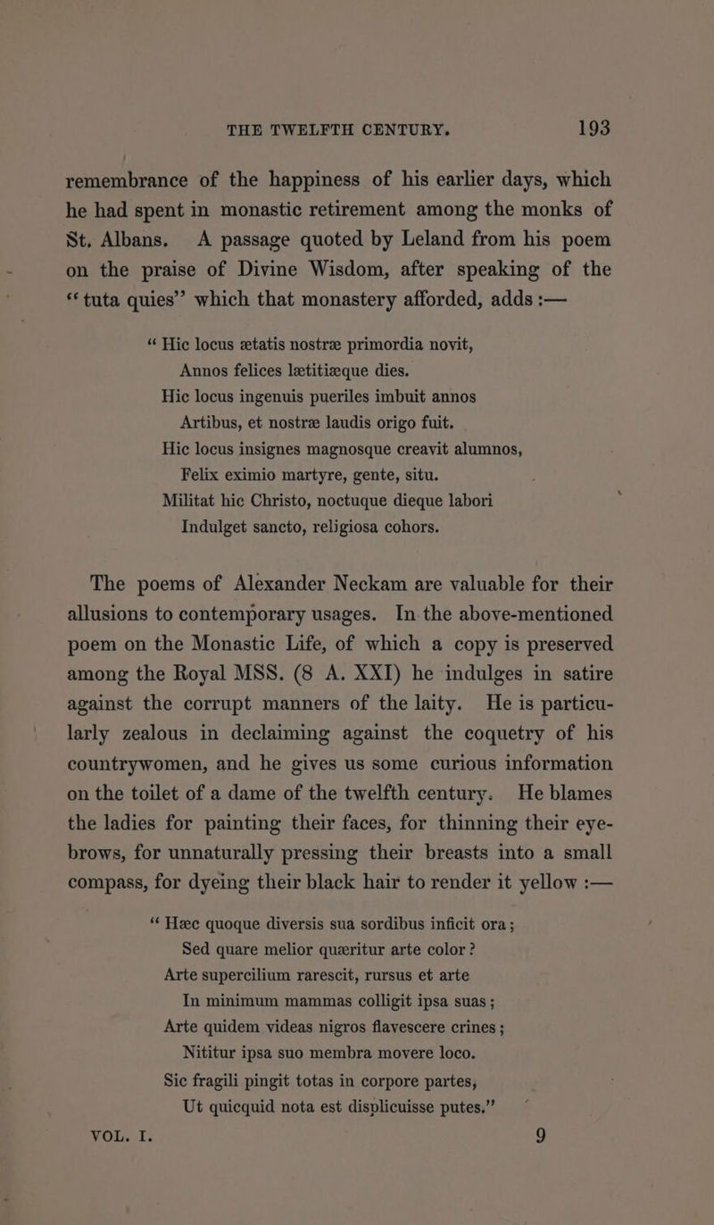 remembrance of the happiness of his earlier days, which he had spent in monastic retirement among the monks of St. Albans. A passage quoted by Leland from his poem on the praise of Divine Wisdom, after speaking of the **tuta quies’” which that monastery afforded, adds :— “ Hic locus etatis nostre primordia novit, Annos felices letitizeque dies. Hic locus ingenuis pueriles imbuit annos Artibus, et nostre laudis origo fuit. Hic locus insignes magnosque creavit alumnos, Felix eximio martyre, gente, situ. Militat hic Christo, noctuque dieque labori Indulget sancto, religiosa cohors. The poems of Alexander Neckam are valuable for their allusions to contemporary usages. In the above-mentioned poem on the Monastic Life, of which a copy is preserved among the Royal MSS. (8 A. XXI) he indulges in satire against the corrupt manners of the laity. He is particu- larly zealous in declaiming against the coquetry of his countrywomen, and he gives us some curious information on the toilet of a dame of the twelfth century. He blames the ladies for painting their faces, for thinning their eye- brows, for unnaturally pressing their breasts into a small compass, for dyeing their black hair to render it yellow :— “* Hzec quoque diversis sua sordibus inficit ora ; Sed quare melior queritur arte color? Arte supercilium rarescit, rursus et arte In minimum mammas colligit ipsa suas ; Arte quidem videas nigros flavescere crines ; Nititur ipsa suo membra movere loco. Sic fragili pingit totas in corpore partes, Ut quicquid nota est displicuisse putes,” VOL. I. 9