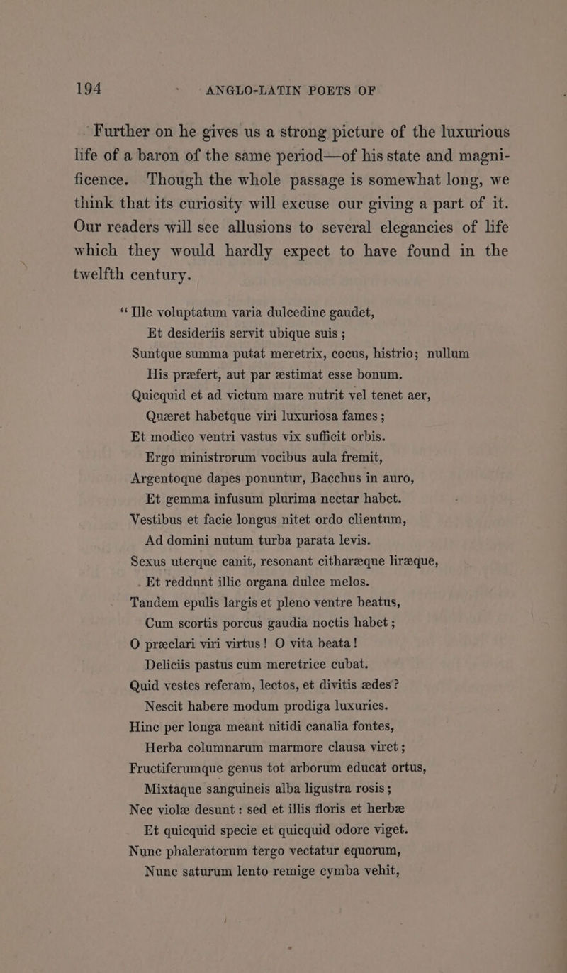 Further on he gives us a strong picture of the luxurious life of a baron of the same period—of his state and magni- ficence. Though the whole passage is somewhat long, we think that its curiosity will excuse our giving a part of it. Our readers will see allusions to several elegancies of life which they would hardly expect to have found in the twelfth century. ‘Tlle voluptatum varia dulcedine gaudet, Et desideriis servit ubique suis ; Suntque summa putat meretrix, cocus, histrio; nullum His prefert, aut par zstimat esse bonum. Quicquid et ad victum mare nutrit vel tenet aer, Queret habetque viri luxuriosa fames ; Et modico ventri vastus vix sufficit orbis. Ergo ministrorum vocibus aula fremit, Argentoque dapes ponuntur, Bacchus in auro, Et gemma infusum plurima nectar habet. Vestibus et facie longus nitet ordo clientum, Ad domini nutum turba parata levis. Sexus uterque canit, resonant cithareeque lireque, . Et reddunt illic organa dulce melos. Tandem epulis largis et pleno ventre beatus, Cum scortis porcus gaudia noctis habet ; O preclari viri virtus! O vita beata! Deliciis pastus cum meretrice cubat. Quid vestes referam, lectos, et divitis edes? Nescit habere modum prodiga luxuries. Hinc per longa meant nitidi canalia fontes, Herba columnarum marmore clausa viret ; Fructiferumque genus tot arborum educat ortus, Mixtaque sanguineis alba ligustra rosis ; Nec viole desunt : sed et illis floris et herbz Et quicquid specie et quicquid odore viget. Nunc phaleratorum tergo vectatur equorum, Nunc saturum lento remige cymba vehit,