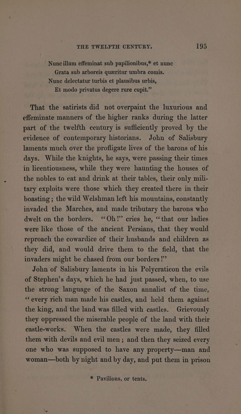 ‘ Nunc illum effeminat sub papilionibus,* et nunc Grata sub arboreis queritur umbra comis. Nunc delectatur turbis et plausibus urbis, Et modo privatus degere rure cupit.” That the satirists did not overpaint the luxurious and effeminate manners of the higher ranks during the latter part of the twelfth century is sufficiently proved by the evidence of contemporary historians. John of Salisbury laments much over the profligate lives of the barons of his days. While the knights, he says, were passing their times in licentiousness, while they were haunting the houses of the nobles to eat and drink at their tables, their only mili- tary exploits were those which they created there in their boasting ; the wild Welshman left his mountains, constantly invaded the Marches, and made tributary the barons who dwelt on the borders. ‘Oh!’ cries he, “that our ladies were like those of the ancient Persians, that they would reproach the cowardice of their husbands and children as they did, and would drive them to the field, that the invaders might be chased from our borders !”’ John of Salisbury laments in his Polycraticon the evils of Stephen’s days, which he had just passed, when, to use the strong language of the Saxon annalist of the time, ‘* every rich man made his castles, and held them against the king, and the land was filled with castles. Grievously they oppressed the miserable people of the land with their castle-works. When the castles were made, they filled them with devils and evil men; and then they seized every one who was supposed to have any property—man and woman—both by night and by day, and put them in prison * Pavilions, or tents.