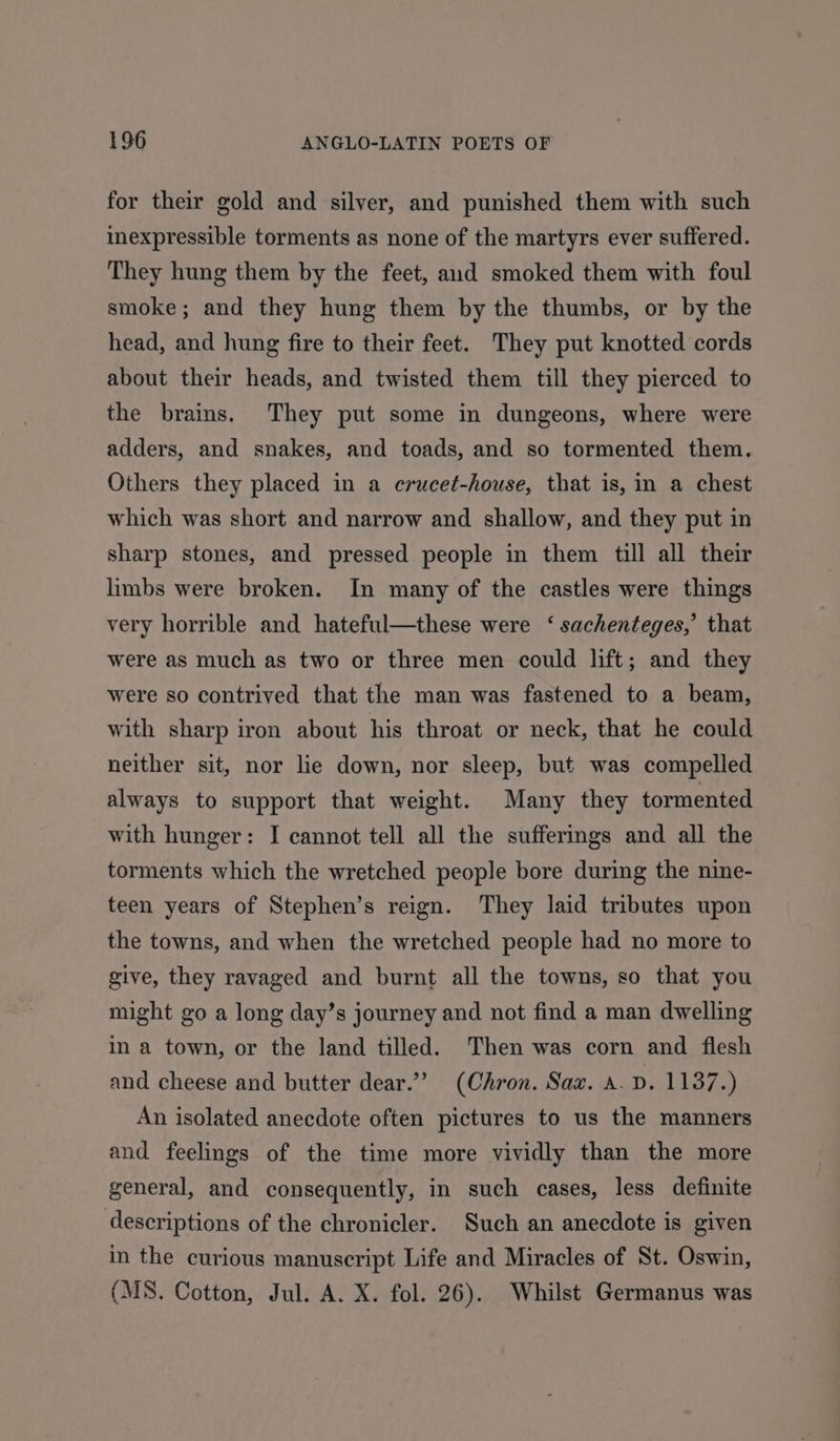 for their gold and silver, and punished them with such inexpressible torments as none of the martyrs ever suffered. They hung them by the feet, and smoked them with foul smoke; and they hung them by the thumbs, or by the head, and hung fire to their feet. They put knotted cords about their heads, and twisted them till they pierced to the brains. They put some in dungeons, where were adders, and snakes, and toads, and so tormented them. Others they placed in a erucet-house, that is, in a chest which was short and narrow and shallow, and they put in sharp stones, and pressed people in them till all their limbs were broken. In many of the castles were things very horrible and hateful—these were ‘ sachenteges,’ that were as much as two or three men could lift; and they were so contrived that the man was fastened to a beam, with sharp iron about his throat or neck, that he could neither sit, nor lie down, nor sleep, but was compelled always to support that weight. Many they tormented with hunger: I cannot tell all the sufferings and all the torments which the wretched people bore during the nine- teen years of Stephen’s reign. They laid tributes upon the towns, and when the wretched people had no more to give, they ravaged and burnt all the towns, so that you might go a long day’s journey and not find a man dwelling in a town, or the land tilled. Then was corn and flesh and cheese and butter dear.”” (Chron. Sax. a. D. 1137.) An isolated anecdote often pictures to us the manners and feelings of the time more vividly than the more general, and consequently, in such cases, less definite descriptions of the chronicler. Such an anecdote is given in the curious manuscript Life and Miracles of St. Oswin, (MS. Cotton, Jul. A. X. fol. 26). Whilst Germanus was