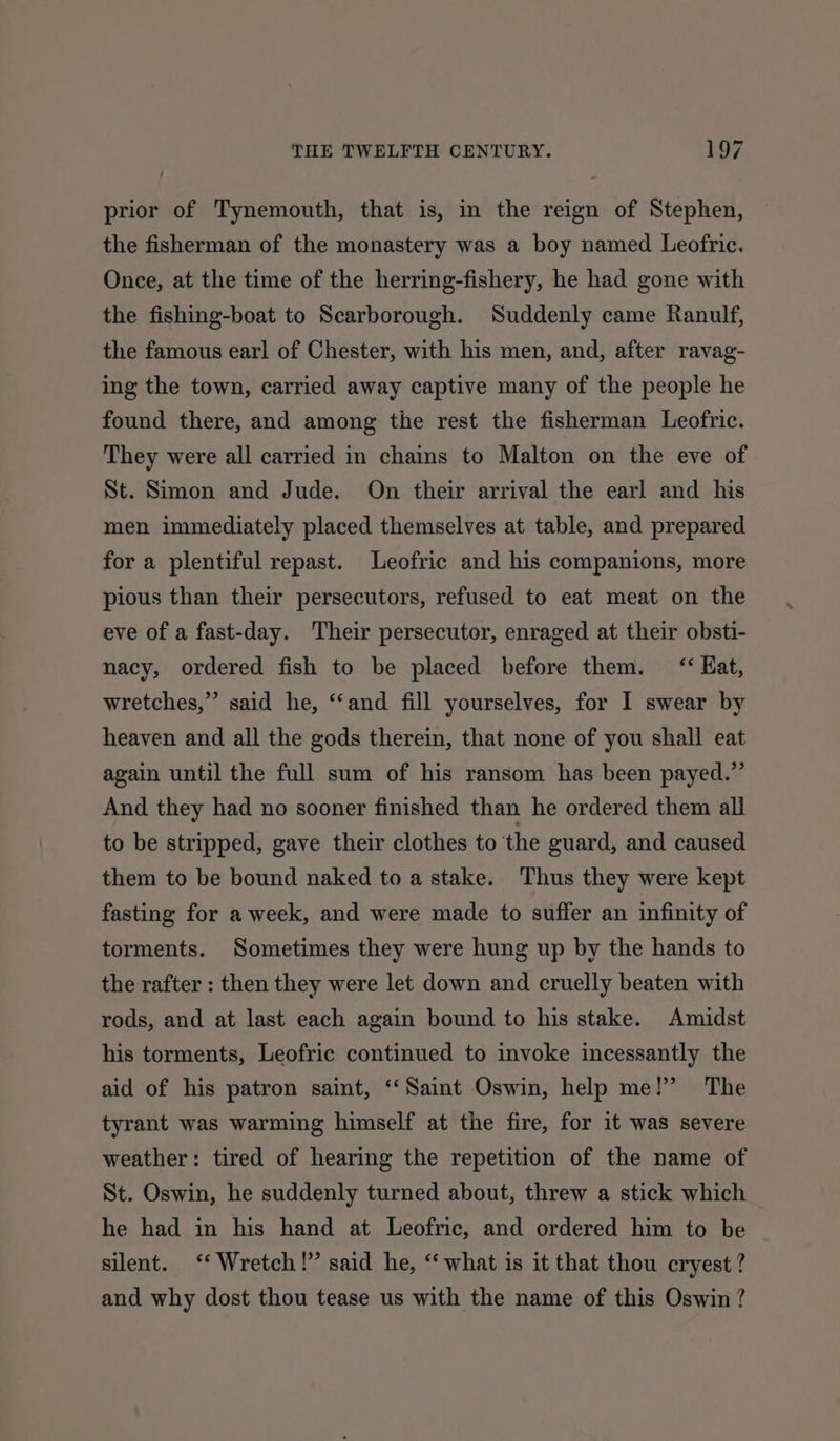 prior of Tynemouth, that is, in the reign of Stephen, the fisherman of the monastery was a boy named Leofric. Once, at the time of the herring-fishery, he had gone with the fishing-boat to Scarborough. Suddenly came Ranulf, the famous earl of Chester, with his men, and, after ravag- ing the town, carried away captive many of the people he found there, and among the rest the fisherman Leofric. They were all carried in chains to Malton on the eve of St. Simon and Jude. On their arrival the earl and his men immediately placed themselves at table, and prepared for a plentiful repast. Leofric and his companions, more pious than their persecutors, refused to eat meat on the eve of a fast-day. Their persecutor, enraged at their obsti- nacy, ordered fish to be placed before them. ‘Kat, a wretches,” said he, “‘and fill yourselves, for I swear by heaven and all the gods therein, that none of you shall eat again until the full sum of his ransom has been payed.” And they had no sooner finished than he ordered them all to be stripped, gave their clothes to the guard, and caused them to be bound naked to a stake. Thus they were kept fasting for a week, and were made to suffer an infinity of torments. Sometimes they were hung up by the hands to the rafter : then they were let down and cruelly beaten with rods, and at last each again bound to his stake. Amidst his torments, Leofric continued to invoke incessantly the aid of his patron saint, ‘‘Saint Oswin, help me!” The tyrant was warming himself at the fire, for it was severe weather: tired of hearing the repetition of the name of St. Oswin, he suddenly turned about, threw a stick which he had in his hand at Leofric, and ordered him to be silent. ‘‘ Wretch!” said he, ‘what is it that thou cryest ? and why dost thou tease us with the name of this Oswin ?