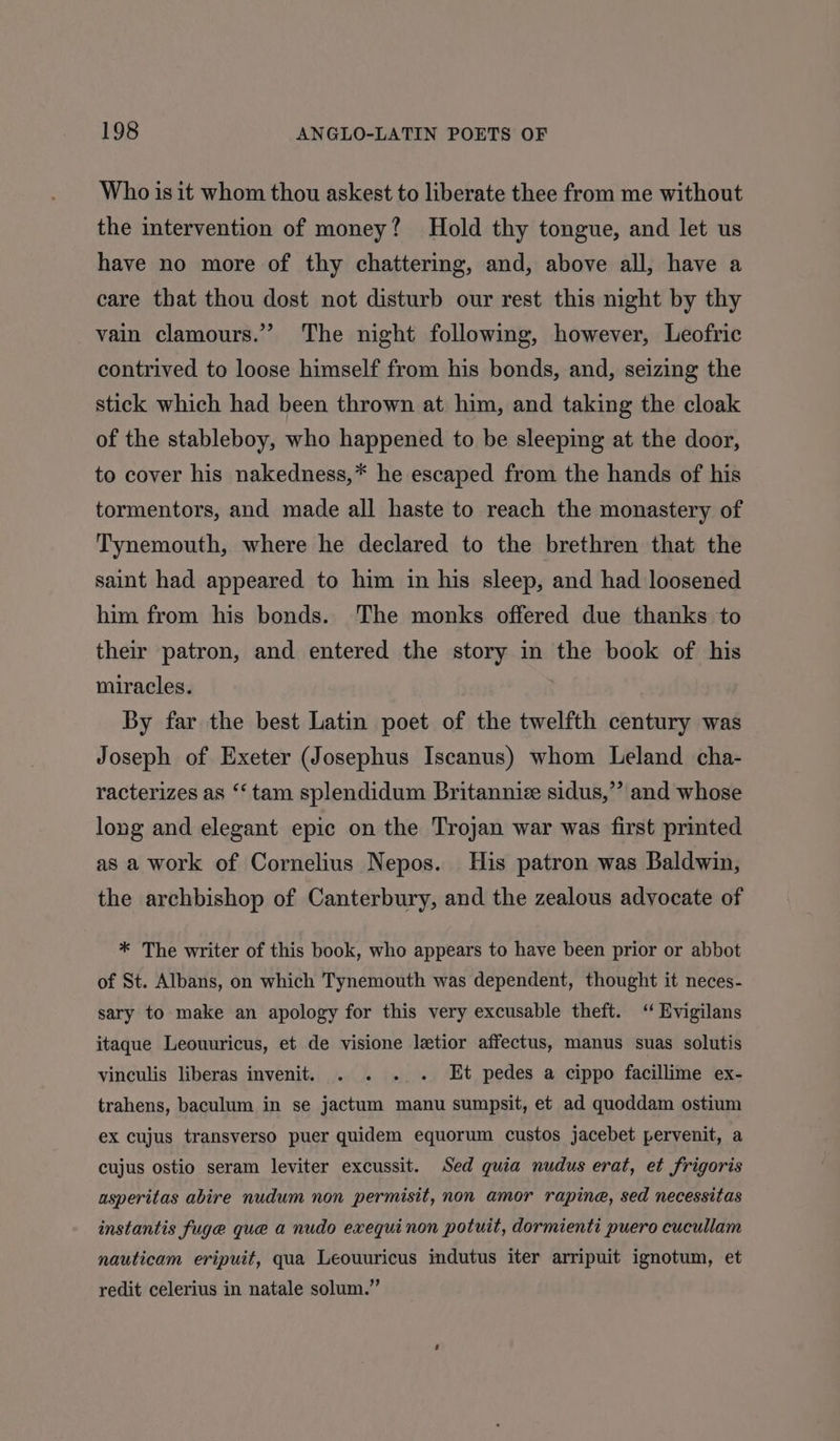 Who is it whom thou askest to liberate thee from me without the intervention of money? Hold thy tongue, and let us have no more of thy chattering, and, above all, have a care that thou dost not disturb our rest this night by thy vain clamours.” The night following, however, Leofric contrived to loose himself from his bonds, and, seizing the stick which had been thrown at him, and taking the cloak of the stableboy, who happened to be sleeping at the door, to cover his nakedness,* he escaped from the hands of his tormentors, and made all haste to reach the monastery of Tynemouth, where he declared to the brethren that the saint had appeared to him in his sleep, and had loosened him from his bonds. The monks offered due thanks to their patron, and entered the story in the book of his miracles. By far the best Latin poet of the twelfth century was Joseph of Exeter (Josephus Iscanus) whom Leland cha- racterizes as “‘ tam splendidum Britannic sidus,’’ and whose long and elegant epic on the Trojan war was first printed as a work of Cornelius Nepos. His patron was Baldwin, the archbishop of Canterbury, and the zealous advocate of * The writer of this book, who appears to have been prior or abbot of St. Albans, on which Tynemouth was dependent, thought it neces- sary to make an apology for this very excusable theft. “ Evigilans itaque Leouuricus, et de visione letior affectus, manus suas solutis vinculis liberas invenit. . . . . Et pedes a cippo facillime ex- trahens, baculum in se jactum manu sumpsit, et ad quoddam ostium ex cujus transverso puer quidem equorum custos jacebet pervenit, a cujus ostio seram leviter excussit. Sed quia nudus erat, et frigoris asperitas abire nudum non permisit, non amor rapine, sed necessitas instantis fuge que a nudo exequinon potuit, dormienti puero cucullam nauticam eripuit, qua Leouuricus indutus iter arripuit ignotum, et redit celerius in natale solum.”