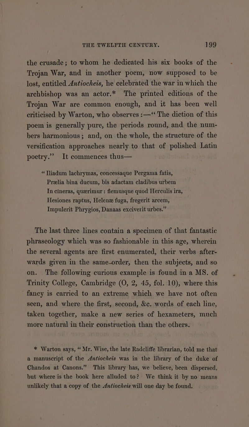 the crusade; to whom he dedicated his six books of the Trojan War, and in another poem, now supposed to be lost, entitled Antiocheis, he celebrated the war in which the archbishop was an actor.* The printed editions of the Trojan War are common enough, and it has been well criticised by Warton, who observes :—‘‘ The diction of this poem is generally pure, the periods round, and the num- bers harmonious; and, on the whole, the structure of the versification approaches nearly to that of polished Latin poetry.” It commences thus— “Tliadum lachrymas, concessaque Pergama fatis, Prelia bina ducum, bis adactam cladibus urbem In clneras, querimur : flemusque quod Herculis ira, Hesiones raptus, Helene fuga, fregerit arcem, Impulerit Phrygios, Danaas exciverit urbes.” The last three lines contain a specimen of that fantastic phraseology which was so fashionable in this age, wherein the several agents are first enumerated, their verbs after- wards given in the same-order, then the subjects, and so on. The following curious example is found in a MS. of Trinity College, Cambridge (O, 2, 45, fol. 10), where this fancy is carried to an extreme which we have not often seen, and where the first, second, &amp;c. words of each line, taken together, make a new series of hexameters, much more natural in their construction than the others. * Warton says, “‘ Mr. Wise, the late Radcliffe librarian, told me that a manuscript of the Antiocheis was in the library of the duke of Chandos at Canons.” This library has, we believe, been dispersed, but where is the book here alluded to? We think it by no means unlikely that a copy of the Antiochets will one day be found.