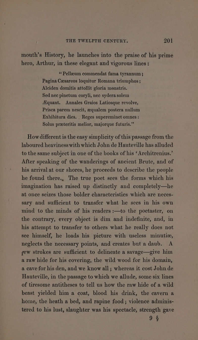 mouth’s History, he launches into the praise of his prime hero, Arthur, in these elegant and vigorous lines : ‘“‘ Pelleum commendat fama tyrannum ; Pagina Cesareos loquitur Romana triumphos ; Alciden domitis attollit gloria monstris. Sed nec pinetum coryli, nec sydera solem fiquant. Annales Graios Latiosque revolve, Prisca parem nescit, equalem postera nullum Exhibitura dies. Reges supereminet omnes : Solus preeteritis melior, majorque futuris.” How different is the easy simplicity of this passage from the laboured heaviness with which John de Hauteville has alluded to the same subject in one of the books of his ‘ Architrenius.’ After speaking of the wanderings of ancient Brute, and of his arrival at our shores, he proceeds to describe the people he found there., The true poet sees the forms which his imagination has raised up distinctly and completely—he at once seizes those bolder characteristics which are neces- sary and sufficient to transfer what he sees in his own mind to the minds of his readers :—to the poetaster, on the contrary, every object is dim and indefinite, and, in his attempt to transfer to others what he really does not see himself, he loads his picture with useless minutie, neglects the necessary points, and creates but adaub. A few strokes are sufficient to delineate a savage—give him a raw hide for his covering, the wild wood for his domain, a cave for his den, and we know all; whereas it cost John de Hauteville, in the passage to which we allude, some six lines of tiresome antitheses to tell us how the raw hide of a wild beast yielded him a coat, blood his drink, the cavern a home, the heath a bed, and rapine food; violence adminis- tered to his lust, slaughter was his spectacle, strength gave 9§