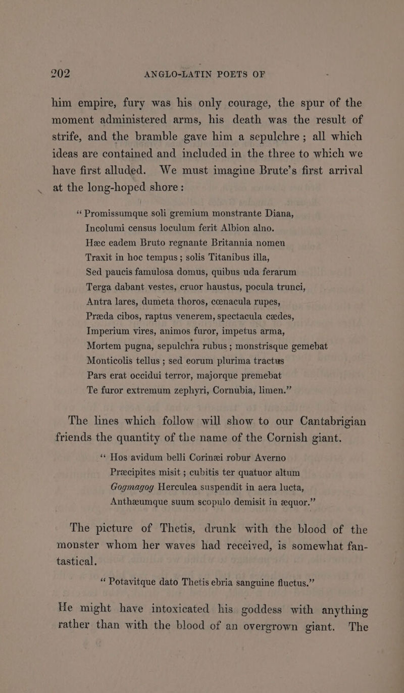 him empire, fury was his only courage, the spur of the moment administered arms, his death was the result of strife, and the bramble gave him a sepulchre ; all which ideas are contained and included in the three to which we have first alluded. We must imagine Brute’s first arrival at the long-hoped shore: ‘‘Promissumque soli gremium monstrante Diana, Incolumi census loculum ferit Albion alno. Heec eadem Bruto regnante Britannia nomen Traxit in hoc tempus; solis Titanibus illa, Sed paucis famulosa domus, quibus uda ferarum Terga dabant vestes, cruor haustus, pocula trunci, Antra lares, dumeta thoros, coenacula rupes, Preeda cibos, raptus venerem, spectacula cedes, Imperium vires, animos furor, impetus arma, Mortem pugna, sepulchra rubus ; monstrisque gemebat Monticolis tellus ; sed eorum plurima tractus Pars erat occidui terror, majorque premebat Te furor extremum zephyri, Cornubia, limen.” The lines which follow will show to our Cantabrigian friends the quantity of the name of the Cornish giant. ‘* Hos avidum belli Corinei robur Averno Precipites misit ; cubitis ter quatuor altum Gogmagog Herculea suspendit in aera lucta, Antheumque suum scopulo demisit in eequor.”’ The picture of Thetis, drunk with the blood of the monster whom her waves had received, is somewhat fan- tastical. “ Potavitque dato Thetis ebria sanguine fluctus.” He might have intoxicated his goddess with anything rather than with the blood of an overgrown giant. The