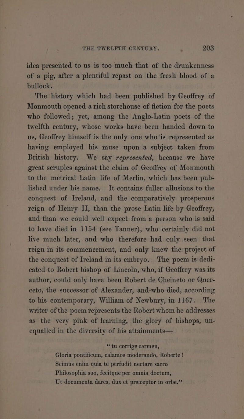 idea presented to us is too much that of the drunkenness of a pig, after a plentiful repast on the fresh blood of a bullock. The history which had been published by Geoffrey of Monmouth opened a rich storehouse of fiction for the poets who followed; yet, among the Anglo-Latin poets of the twelfth century, whose works have been handed down to us, Geoffrey himself is the only one who'is represented as having employed his muse upon a subject taken from British history. We say represented, because we have great scruples against the claim of Geoffrey of Monmouth to the metrical Latin life of Merlin, which has been pub- lished under his name. It contains fuller allusions to the conquest of Ireland, and the comparatively prosperous reign of Henry II, than the prose Latin life by Geoffrey, and than we could well expect from a person who is said to have died in 1154 (see Tanner), who certainly did not live much later, and who therefore had only seen that reign in its commencement, and only knew the project of the conquest of Ireland in its embryo. The poem is dedi- cated to Robert bishop of Lincoln, who, if Geoffrey was its author, could only have been Robert de Cheineto or Quer- ceto, the successor of Alexander, and-who died, according to his contemporary, William of Newbury, in 1167. The writer of the poem represents the Robert whom he addresses as the very pink of learning, the glory of bishops, un- equalled in the diversity of his attainments— “tu corrige carmen, Gloria pontificum, calamos moderando, Roberte ! Scimus enim quia te perfudit nectare sacro Philosophia suo, fecitque per omnia doctum, Ut documenta dares, dux et preceptor in orbe.’’