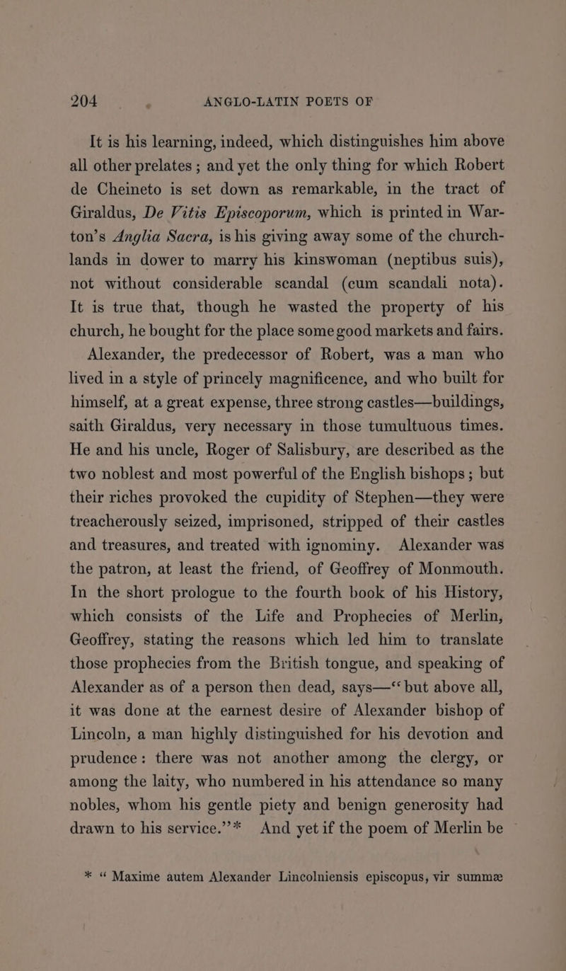 It is his learning, indeed, which distinguishes him above all other prelates ; and yet the only thing for which Robert de Cheineto is set down as remarkable, in the tract of Giraldus, De Vitis Episcoporum, which is printed in War- ton’s Anglia Sacra, is his giving away some of the church- lands in dower to marry his kinswoman (neptibus suis), not without considerable scandal (cum scandali nota). It is true that, though he wasted the property of his church, he bought for the place some good markets and fairs. Alexander, the predecessor of Robert, was a man who lived in a style of princely magnificence, and who built for himself, at a great expense, three strong castles—buildings, saith Giraldus, very necessary in those tumultuous times. He and his uncle, Roger of Salisbury, are described as the two noblest and most powerful of the English bishops; but their riches provoked the cupidity of Stephen—they were treacherously seized, imprisoned, stripped of their castles and treasures, and treated with ignominy. Alexander was the patron, at least the friend, of Geoffrey of Monmouth. In the short prologue to the fourth book of his History, which consists of the Life and Prophecies of Merlin, Geoffrey, stating the reasons which led him to translate those prophecies from the British tongue, and speaking of Alexander as of a person then dead, says—‘‘ but above all, it was done at the earnest desire of Alexander bishop of Lincoln, a man highly distinguished for his devotion and prudence: there was not another among the clergy, or among the laity, who numbered in his attendance so many nobles, whom his gentle piety and benign generosity had drawn to his service.”’* And yetif the poem of Merlin be ~ * “ Maxime autem Alexander Lincolniensis episcopus, vir summez
