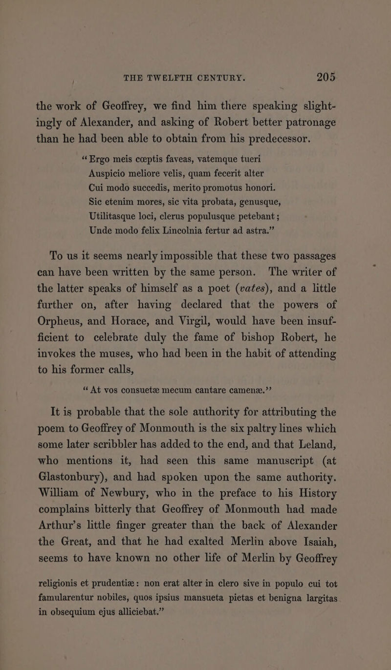 the work of Geoffrey, we find him there speaking slight- ingly of Alexander, and asking of Robert better patronage than he had been able to obtain from his predecessor. “Ergo meis coeptis faveas, vatemque tueri Auspicio meliore velis, quam fecerit alter Cui modo succedis, merito promotus honori. Sic etenim mores, sic vita probata, genusque, Utilitasque loci, clerus populusque petebant ; Unde modo felix Lincolnia fertur ad astra.” To us it seems nearly impossible that these two passages can have been written by the same person. The writer of the latter speaks of himself as a poet (vates), and a little further on, after having declared that the powers of Orpheus, and Horace, and Virgil, would have been insuf- ficient to celebrate duly the fame of bishop Robert, he invokes the muses, who had been in the habit of attending to his former calls, ‘¢ At vos consuetz mecum cantare camene.’’ It is probable that the sole authority for attributing the poem to Geoffrey of Monmouth is the six paltry lines which some later scribbler has added to the end, and that Leland, who mentions it, had seen this same manuscript (at Glastonbury), and had spoken upon the same authority. William of Newbury, who in the preface to his History complains bitterly that Geoffrey of Monmouth had made Arthur’s little finger greater than the back of Alexander the Great, and that he had exalted Merlin above Isaiah, seems to have known no other life of Merlin by Geoffrey religionis et prudentiz: non erat alter in clero sive in populo cui tot famularentur nobiles, quos ipsius mansueta pietas et benigna largitas in obsequium ejus alliciebat.”