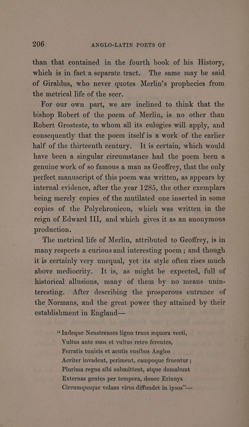 than that contained in the fourth book of his History, which is in fact a separate tract. The same may be said of Giraldus, who never quotes Merlin’s prophecies from the metrical life of the seer. For our own part, we are inclined to think that the bishop Robert of the poem of Merlin, is no other than Robert Grosteste, to whom all its eulogies will apply, and consequently that the poem itself is a work of the earlier half of the thirteenth century. It is certain, which would have been a singular circumstance had the poem been a genuine work of so famous a man as Geoffrey, that the only perfect manuscript of this poem was written, as appears by internal evidence, after the year 1285, the other exemplars being merely copies of the mutilated one inserted in some copies of the Polychronicon, which was written in the reign of Edward III, and which gives it as an anonymous production. The metrical life of Merlin, attributed to Geoffrey, 1s in many respects a curious and interesting poem; and though it is certainly very unequal, yet its style often rises much above mediocrity. It is, as might be expected, full of historical allusions, many of them by no means unin- teresting. After describing the prosperous entrance of the Normans, and the great power they attained by their establishment in England— “ Indeque Neustrenses ligno trans sequora vecti, Vultus ante suos et yultus retro ferentes, Ferratis tunicis et acutis ensibus Anglos Acriter invadent, periment, campoque fruentur ; Plurima regna sibi submittent, atque domabunt Externas gentes per tempora, donec Erinnys Circumquaque volans virus diffundet in ipsos”—