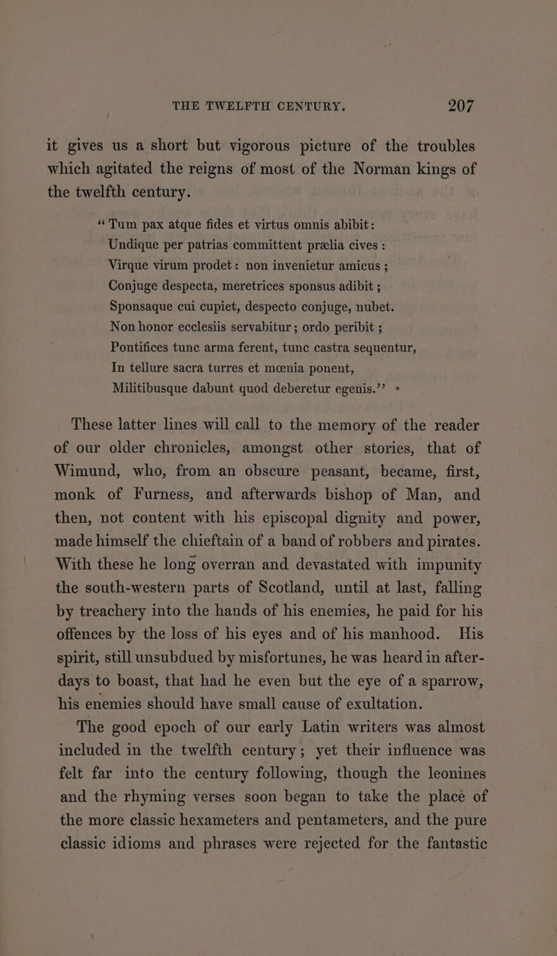 it gives us a short but vigorous picture of the troubles which agitated the reigns of most of the Norman kings of the twelfth century. “Tum pax atque fides et virtus omnis abibit: Undique per patrias committent preelia cives : Virque virum prodet: non invenietur amicus ; Conjuge despecta, meretrices sponsus adibit ; Sponsaque cui cupiet, despecto conjuge, nubet. Non honor ecclesiis servabitur ; ordo peribit ; Pontifices tune arma ferent, tunc castra sequentur, In tellure sacra turres et mcenia ponent, Militibusque dabunt quod deberetur egenis.”’ + These latter lines will call to the memory of the reader of our older chronicles, amongst other stories, that of Wimund, who, from an obscure peasant, became, first, monk of Furness, and afterwards bishop of Man, and then, not content with his episcopal dignity and power, made himself the chieftain of a band of robbers and pirates. With these he long overran and devastated with impunity the south-western parts of Scotland, until at last, falling by treachery into the hands of his enemies, he paid for his offences by the loss of his eyes and of his manhood. His spirit, still unsubdued by misfortunes, he was heard in after- days to boast, that had he even but the eye of a sparrow, his enemies should have small cause of exultation. The good epoch of our early Latin writers was almost included in the twelfth century; yet their influence was felt far into the century following, though the leonines and the rhyming verses soon began to take the place of the more classic hexameters and pentameters, and the pure classic idioms and phrases were rejected for the fantastic