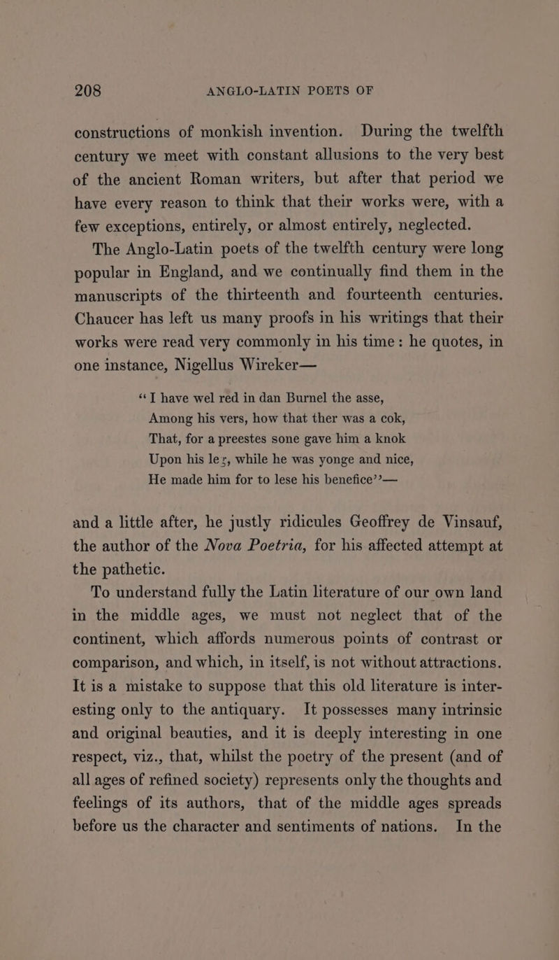 constructions of monkish invention. During the twelfth century we meet with constant allusions to the very best of the ancient Roman writers, but after that period we have every reason to think that their works were, with a few exceptions, entirely, or almost entirely, neglected. The Anglo-Latin poets of the twelfth century were long popular in England, and we continually find them in the manuscripts of the thirteenth and fourteenth centuries. Chaucer has left us many proofs in his writings that their works were read very commonly in his time: he quotes, in one instance, Nigellus Wireker— ‘¢T have wel red in dan Burnel the asse, Among his vers, how that ther was a cok, That, for a preestes sone gave him a knok Upon his lez, while he was yonge and nice, He made him for to lese his benefice’? — and a little after, he justly ridicules Geoffrey de Vinsauf, the author of the Nova Poetria, for his affected attempt at the pathetic. To understand fully the Latin literature of our own land in the middle ages, we must not neglect that of the continent, which affords numerous points of contrast or comparison, and which, in itself, is not without attractions. It is a mistake to suppose that this old literature is inter- esting only to the antiquary. It possesses many intrinsic and original beauties, and it is deeply interesting in one respect, viz., that, whilst the poetry of the present (and of all ages of refined society) represents only the thoughts and feelings of its authors, that of the middle ages spreads before us the character and sentiments of nations. In the