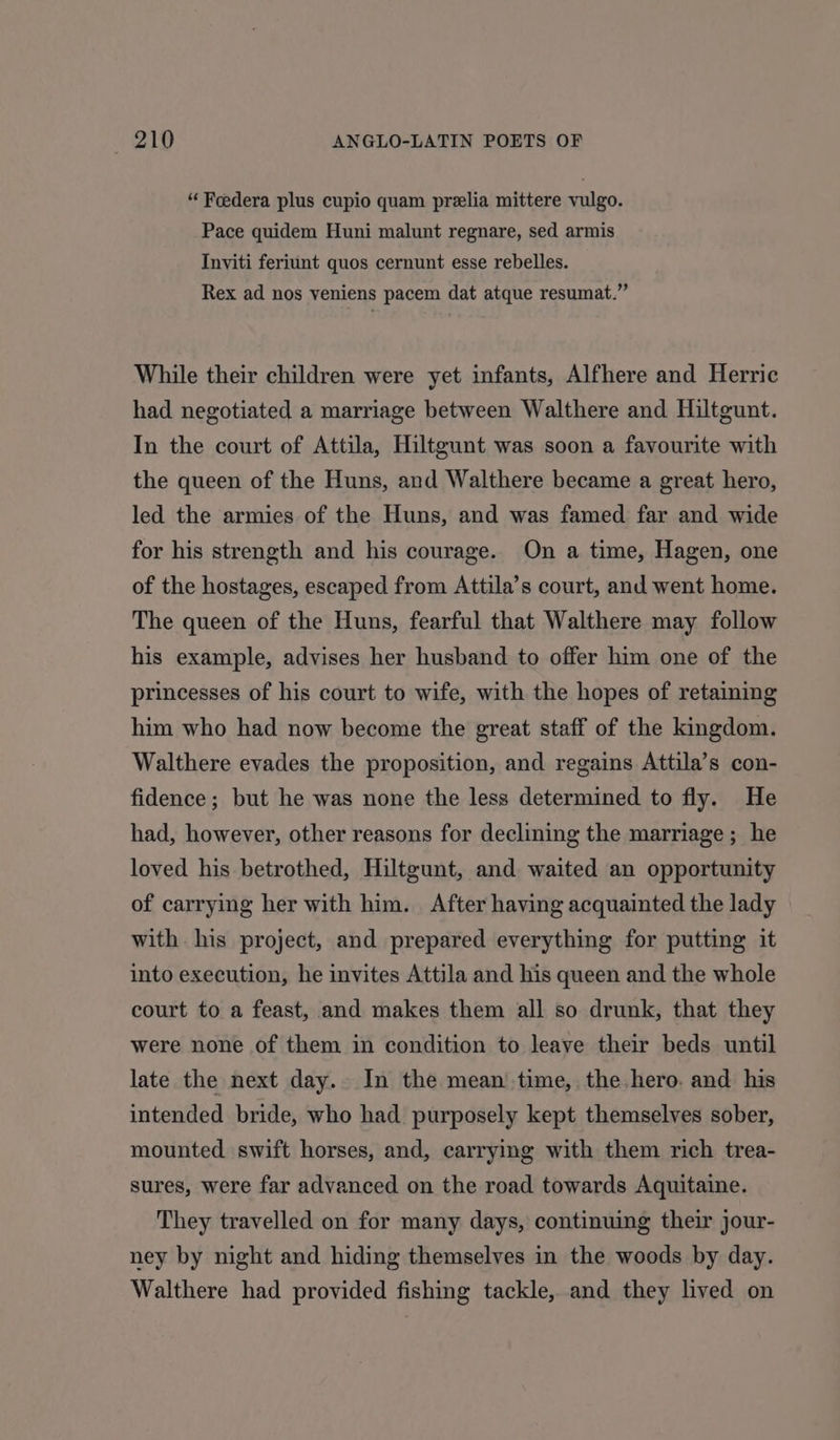 “ Feedera plus cupio quam prelia mittere vulgo. Pace quidem Huni malunt regnare, sed armis Inviti feriunt quos cernunt esse rebelles. Rex ad nos veniens pacem dat atque resumat.” While their children were yet infants, Alfhere and Herric had negotiated a marriage between Walthere and Hiltgunt. In the court of Attila, Hiltgunt was soon a favourite with the queen of the Huns, and Walthere became a great hero, led the armies of the Huns, and was famed far and wide for his strength and his courage. On a time, Hagen, one of the hostages, escaped from Attila’s court, and went home. The queen of the Huns, fearful that Walthere may follow his example, advises her husband to offer him one of the princesses of his court to wife, with the hopes of retaining him who had now become the great staff of the kingdom. Walthere evades the proposition, and regains Attila’s con- fidence ; but he was none the less determined to fly. He had, however, other reasons for declining the marriage; he loved his betrothed, Hiltgunt, and waited an opportunity of carrying her with him. After having acquainted the lady with his project, and prepared everything for putting it into execution, he invites Attila and his queen and the whole court to a feast, and makes them all so drunk, that they were none of them in condition to leave their beds until late the next day. In the mean’ time, the hero. and his intended bride, who had purposely kept themselves sober, mounted swift horses, and, carrying with them rich trea- sures, were far advanced on the road towards Aquitaine. They travelled on for many days, continuing their jour- ney by night and hiding themselves in the woods by day. Walthere had provided fishing tackle, and they lived on