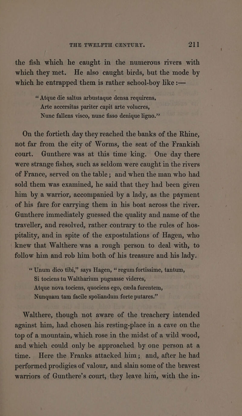the fish which he caught in the numerous rivers with which they met. He also caught birds, but the mode by which he entrapped them is rather school-boy lke :— ‘‘ Atque die saltus arbustaque densa requirens, Arte accersitas pariter capit arte volucres, Nunc fallens visco, nunc fisso denique ligno.”’ On the fortieth day they reached the banks of the Rhine, not far from the city of Worms, the seat of the Frankish court. Gunthere was at this time king. One day there were strange fishes, such as seldom were caught in the rivers of France, served on the table; and when the man who had sold them was examined, he said that they had been given him by a warrior, accompanied by a lady, as the payment of his fare for carrying them in his boat across the river. Guuthere immediately guessed the quality and name of the traveller, and resolved, rather contrary to the rules of hos- pitality, and in spite of the expostulations of Hagen, who knew that Walthere was a rough person to deal with, to follow him and rob him both of his treasure and his lady. “ Unum dico tibi,” says Hagen, “ regum fortissime, tantum, Si tociens tu Waltharium pugnasse videres, Atque nova tociens, quociens ego, ceeda furentem, Nunquam tam facile spoliandum forte putares.” Walthere, though not aware of the treachery intended against him, had chosen his resting-place in a cave on the top of a mountain, which rose in the midst of a wild wood, and which could only be approached by one person at a time. Here the Franks attacked him; and, after he had performed prodigies of valour, and slain some of the bravest warriors of Gunthere’s court, they leave him, with the in-