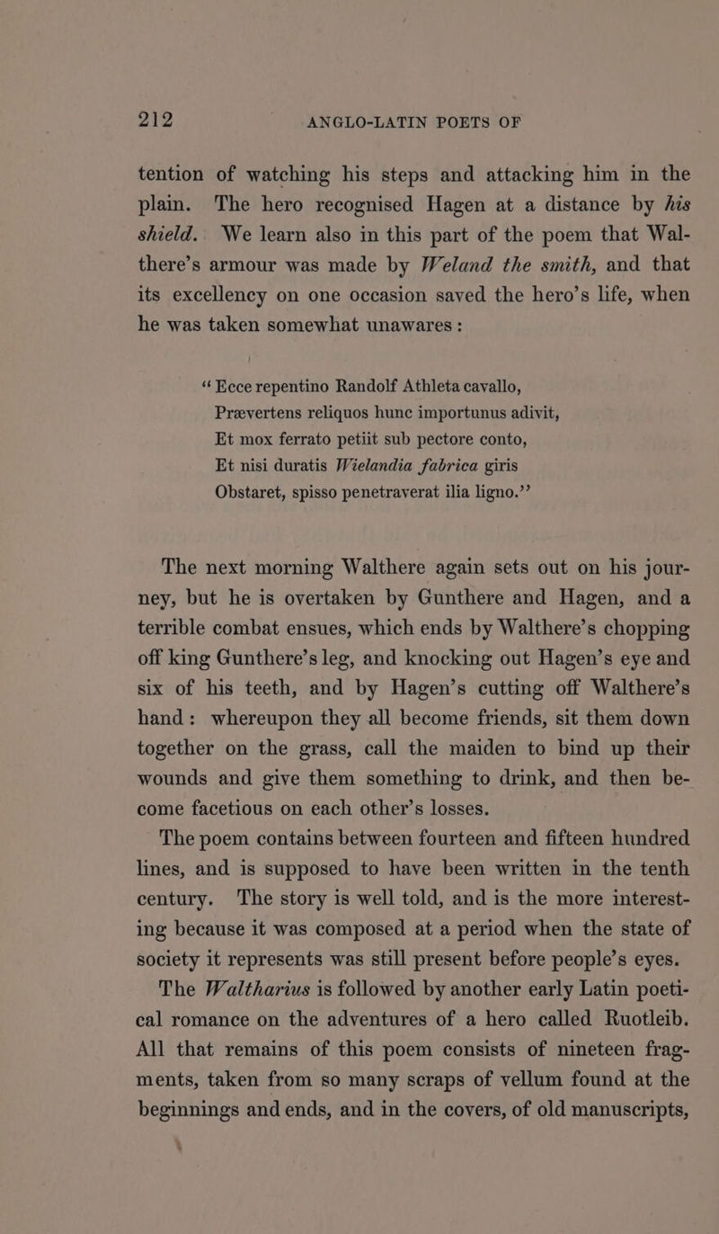 tention of watching his steps and attacking him in the plain. The hero recognised Hagen at a distance by his shield. We learn also in this part of the poem that Wal- there’s armour was made by Weland the smith, and that its excellency on one occasion saved the hero’s life, when he was taken somewhat unawares : “Ecce repentino Randolf Athleta cavallo, Prevertens reliquos hunc importunus adivit, Et mox ferrato petiit sub pectore conto, Et nisi duratis Wielandia fabrica giris Obstaret, spisso penetraverat ilia ligno.”’ The next morning Walthere again sets out on his jour- ney, but he is overtaken by Gunthere and Hagen, and a terrible combat ensues, which ends by Walthere’s chopping off king Gunthere’s leg, and knocking out Hagen’s eye and six of his teeth, and by Hagen’s cutting off Walthere’s hand: whereupon they all become friends, sit them down together on the grass, call the maiden to bind up their wounds and give them something to drink, and then be- come facetious on each other’s losses. The poem contains between fourteen and fifteen hundred lines, and is supposed to have been written in the tenth century. The story is well told, and is the more interest- ing because it was composed at a period when the state of society it represents was still present before people’s eyes. The Waltharius is followed by another early Latin poeti- cal romance on the adventures of a hero called Ruotleib. All that remains of this poem consists of nineteen frag- ments, taken from so many scraps of vellum found at the beginnings and ends, and in the covers, of old manuscripts,