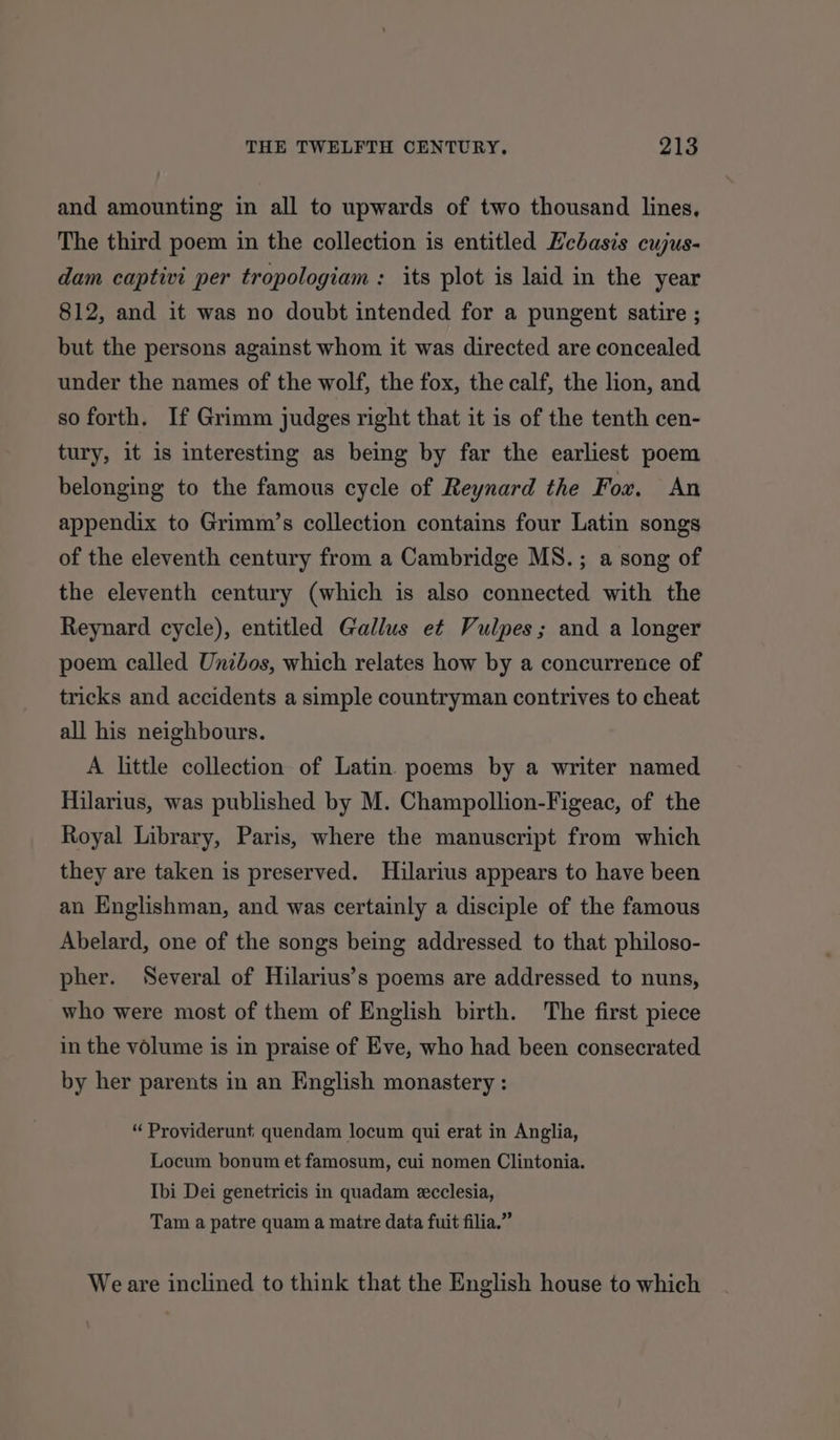 and amounting in all to upwards of two thousand lines, The third poem in the collection is entitled Ecbasis cujus- dam captivi per tropologiam : its plot is laid in the year 812, and it was no doubt intended for a pungent satire ; but the persons against whom it was directed are concealed under the names of the wolf, the fox, the calf, the lion, and so forth. If Grimm judges right that it is of the tenth cen- tury, it is interesting as being by far the earliest poem belonging to the famous cycle of Reynard the Fox. An appendix to Grimm’s collection contains four Latin songs of the eleventh century from a Cambridge MS. ; a song of the eleventh century (which is also connected with the Reynard cycle), entitled Gallus e¢ Vulpes; and a longer poem called Unibos, which relates how by a concurrence of tricks and accidents a simple countryman contrives to cheat all his neighbours. A little collection of Latin poems by a writer named Hilarius, was published by M. Champollion-Figeac, of the Royal Library, Paris, where the manuscript from which they are taken is preserved. Hilarius appears to have been an Englishman, and was certainly a disciple of the famous Abelard, one of the songs being addressed to that philoso- pher. Several of Hilarius’s poems are addressed to nuns, who were most of them of English birth. The first piece in the volume is in praise of Eve, who had been consecrated by her parents in an English monastery : “ Providerunt quendam locum qui erat in Anglia, Locum bonum et famosum, cui nomen Clintonia. Ibi Dei genetricis in quadam ecclesia, Tam a patre quam a matre data fuit filia.” Weare inclined to think that the English house to which