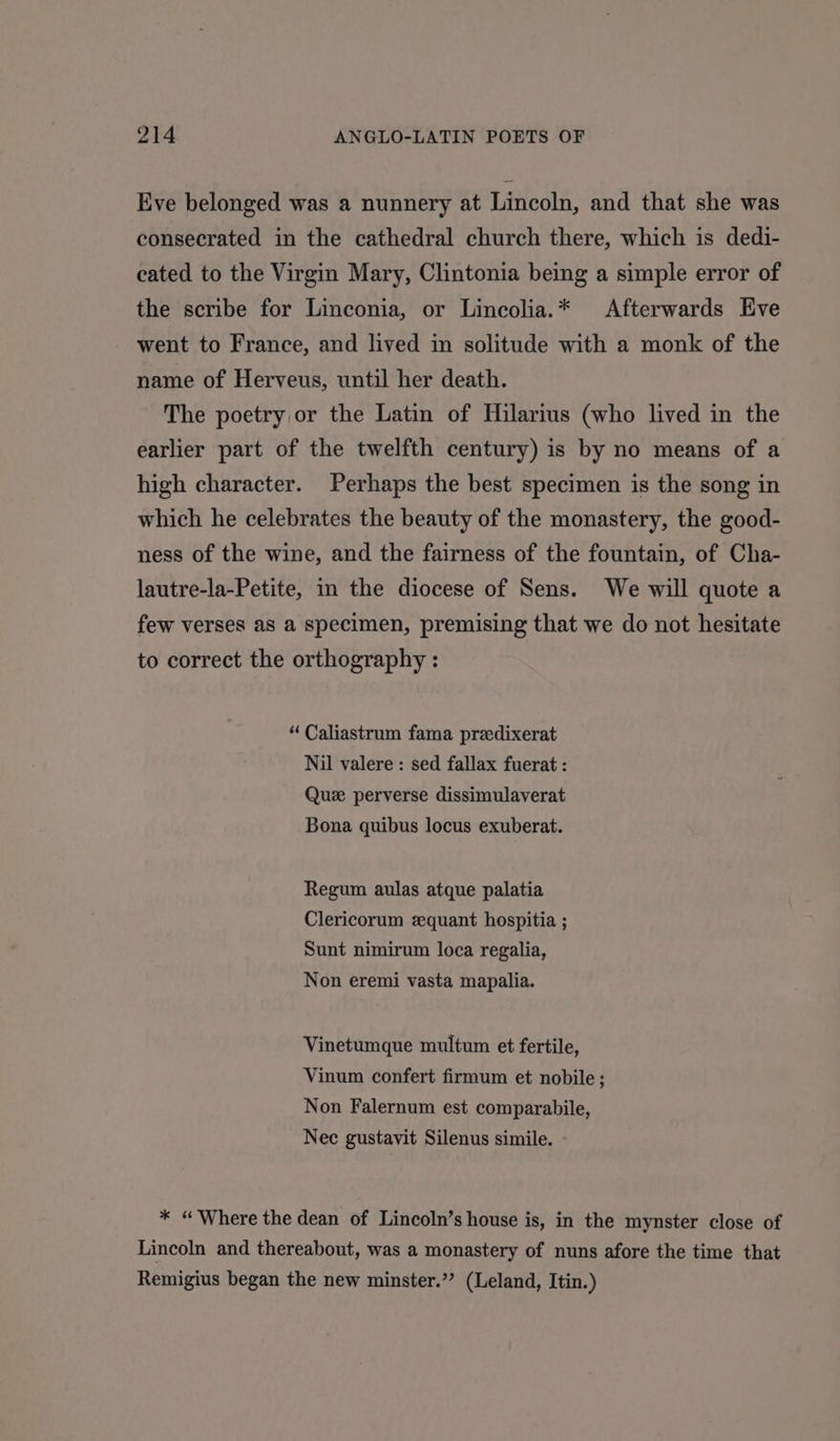 Eve belonged was a nunnery at Lincoln, and that she was consecrated in the cathedral church there, which is dedi- cated to the Virgin Mary, Clintonia being a simple error of the scribe for Linconia, or Lincolia.* Afterwards Eve went to France, and lived in solitude with a monk of the name of Herveus, until her death. The poetry or the Latin of Hilarius (who lived in the earlier part of the twelfth century) is by no means of a high character. Perhaps the best specimen is the song in which he celebrates the beauty of the monastery, the good- ness of the wine, and the fairness of the fountain, of Cha- lautre-la-Petite, in the diocese of Sens. We will quote a few verses as a specimen, premising that we do not hesitate to correct the orthography : “ Caliastrum fama predixerat Nil valere : sed fallax fuerat : Quee perverse dissimulaverat Bona quibus locus exuberat. Regum aulas atque palatia Clericorum zequant hospitia ; Sunt nimirum loca regalia, Non eremi vasta mapalia. Vinetumque multum et fertile, Vinum confert firmum et nobile ; Non Falernum est comparabile, Nec gustavit Silenus simile. - * “Where the dean of Lincoln’s house is, in the mynster close of Lincoln and thereabout, was a monastery of nuns afore the time that Remigius began the new minster.” (Leland, Itin.)