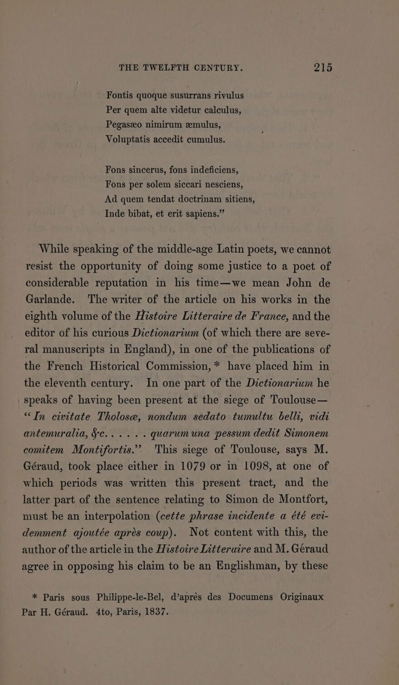 Fontis quoque susurrans rivulus Per quem alte videtur calculus, Pegaszeo nimirum zmulus, Voluptatis accedit cumulus. Fons sincerus, fons indeficiens, Fons per solem siccari nesciens, Ad quem tendat doctrinam sitiens, Inde bibat, et erit sapiens.” While speaking of the middle-age Latin poets, we cannot resist the opportunity of doing some justice to a poet of considerable reputation in his time—we mean John de Garlande. The writer of the article on his works in the eighth volume of the Histoire Litteraire de France, and the editor of his curious Dictionarium (of which there are seve- ral manuscripts in England), in one of the publications of the French Historical Commission, * have placed him in the eleventh century. In one part of the Dictionarium he speaks of having been present at the siege of Toulouse— “In civitate Tholose, nondum sedato tumultu belli, vidi antemuralia, §e...... quarumuna pessum dedit Simonem comitem Montifortis.”’ This siege of Toulouse, says M. Géraud, took place either in 1079 or in 1098, at one of which periods was written this present tract, and the latter part of the sentence relating to Simon de Montfort, must be an interpolation (cette phrase incidente a été evi- demment ajoutée aprés coup). Not content with this, the author of the article in the Histoire Litteraire and M. Geraud agree in opposing his claim to be an Englishman, by these * Paris sous Philippe-le-Bel, d’aprés des Documens Originaux Par H. Géraud. 4to, Paris, 1837.