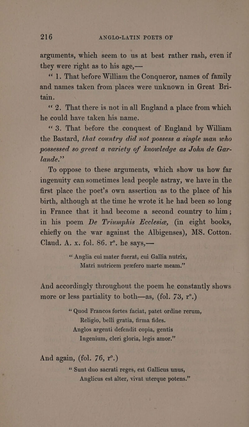 arguments, which seem to us at best rather rash, even if they were right as to his age,— ** 1, That before William the Conqueror, names of family and names taken from places were unknown in Great Bri- tain. «© 2. That there is not in all England a place from which he could have taken his name. « 3. That before the conquest of England by William the Bastard, that country did not possess a single man who possessed so great a variety of knowledge as John de Gar- lande.”’ To oppose to these arguments, which show us how far ingenuity can sometimes lead people astray, we have in the first place the poet’s own assertion -as to the place of his birth, although at the time he wrote it he had been so long in France that it had become a second country to him; in his poem De Triumphis Ecclesie, (in eight books, chiefly on the war against the Albigenses), MS. Cotton. Claud. A. x. fol. 86. r°. he says,— ‘“‘ Anglia cui mater fuerat, cui Gallia nutrix, Matri nutricem prefero marte meam.” And accordingly throughout the poem he constantly shows more or less partiality to both—as, (fol. 73, r°.) “Quod Francos fortes faciat, patet ordine rerum, Religio, belli gratia, firma fides. Anglos argenti defendit copia, gentis Ingenium, cleri gloria, legis amor.” And again, (fol. 76, r°.) “ Sunt duo sacrati reges, est Gallicus unus, Anglicus est alter, vivat uterque potens.”