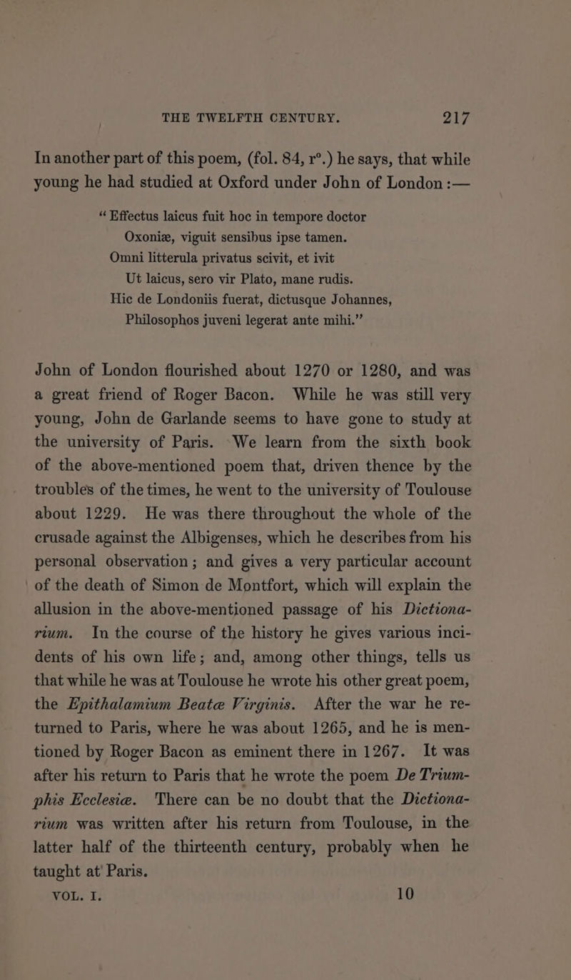 In another part of this poem, (fol. 84, r°.) he says, that while young he had studied at Oxford under John of London :— “ Effectus laicus fuit hoc in tempore doctor Oxoniz, viguit sensibus ipse tamen. Omni litterula privatus scivit, et ivit Ut laicus, sero vir Plato, mane rudis. Hic de Londoniis fuerat, dictusque Johannes, Philosophos juveni legerat ante mihi.” John of London flourished about 1270 or 1280, and was a great friend of Roger Bacon. While he was still very young, John de Garlande seems to have gone to study at the university of Paris. -We learn from the sixth book of the above-mentioned poem that, driven thence by the troubles of the times, he went to the university of Toulouse about 1229. He was there throughout the whole of the crusade against the Albigenses, which he describes from his personal observation ; and gives a very particular account of the death of Simon de Montfort, which will explain the allusion in the above-mentioned passage of his Dictzona- rium. In the course of the history he gives various inci- dents of his own life; and, among other things, tells us that while he was at Toulouse he wrote his other great poem, the Epithalamium Beate Virginis. After the war he re- turned to Paris, where he was about 1265, and he is men- tioned by Roger Bacon as eminent there in 1267. It was after his return to Paris that he wrote the poem De Trium- phis Ecclesia. There can be no doubt that the Dictiona- rium was written after his return from Toulouse, in the latter half of the thirteenth century, probably when he taught at’ Paris. WoL. T: 10
