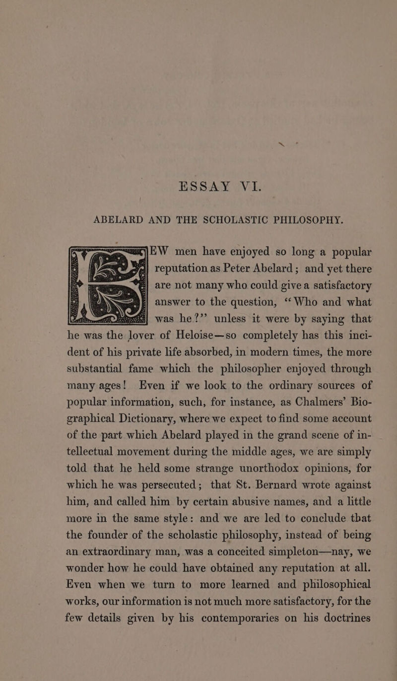 ESSAY VI. ABELARD AND THE SCHOLASTIC PHILOSOPHY. =x)}EW men have enjoyed so long a popular j| reputation as Peter Abelard; and yet there are not many who could givea satisfactory answer to the question, ‘“‘ Who and what was he?’’ unless it were by saying that wis was sans lore of Heloise—so completely has this inci- dent of his private life absorbed, in modern times, the more substantial fame which the philosopher enjoyed through many ages! Even if we look to the ordinary sources of popular information, such, for instance, as Chalmers’ Bio- graphical Dictionary, where we expect to find some account of the part which Abelard played in the grand scene of in- tellectual movement during the middle ages, we are simply told that he held some strange unorthodox opinions, for which he was persecuted; that St. Bernard wrote against him, and called him by certain abusive names, and a little more in the same style: and we are led to conclude tbat the founder of the scholastic philosophy, instead of being an extraordinary man, was a conceited simpleton—nay, we wonder how he could have obtained any reputation at all. Even when we turn to more learned and philosophical works, our information is not much more satisfactory, for the few details given by his contemporaries on his doctrines