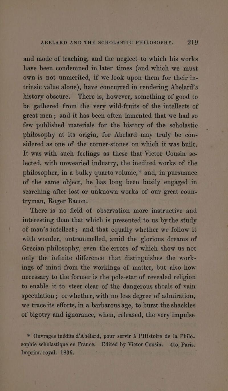 and mode of teaching, and the neglect to which his works have been condemned in later times (and which we must own is not unmerited, if we look upon them for their in- trinsic value alone), have concurred in rendering Abelard’s history obscure. There is, however, something of good to be gathered from the very wild-fruits of the intellects of great men; and it has been often lamented that we had so few published materials for the history of the scholastic philosophy at its origin, for Abelard may truly be con- sidered as one of the corner-stones on which it was built. It was with such feelings as these that Victor Cousin se- lected, with unwearied industry, the inedited works of the philosopher, in a bulky quarto volume,* and, in pursuance of the same object, he has long been busily engaged in searching after lost or unknown works of our great coun- tryman, Roger Bacon. There is no field of observation more instructive and interesting than that which is presented to us by the study of man’s intellect; and that equally whether we follow it with wonder, untrammelled, amid the glorious dreams of Grecian philosophy, even the errors of which show us not only the infinite difference that distinguishes the work- ings of mind from the workings of matter, but also how necessary to the former is the pole-star of revealed religion to enable it to steer clear of the dangerous shoals of vain speculation ; or whether, with no less degree of admiration, we trace its efforts, in a barbarous age, to burst the shackles of bigotry and ignorance, when, released, the very impulse * Ouvrages inédits d’Abélard, pour servir a |’Histoire de la Philo- sophie scholastique en France. Edited by Victor Cousin. 4to, Paris. Imprim. royal. 1836.