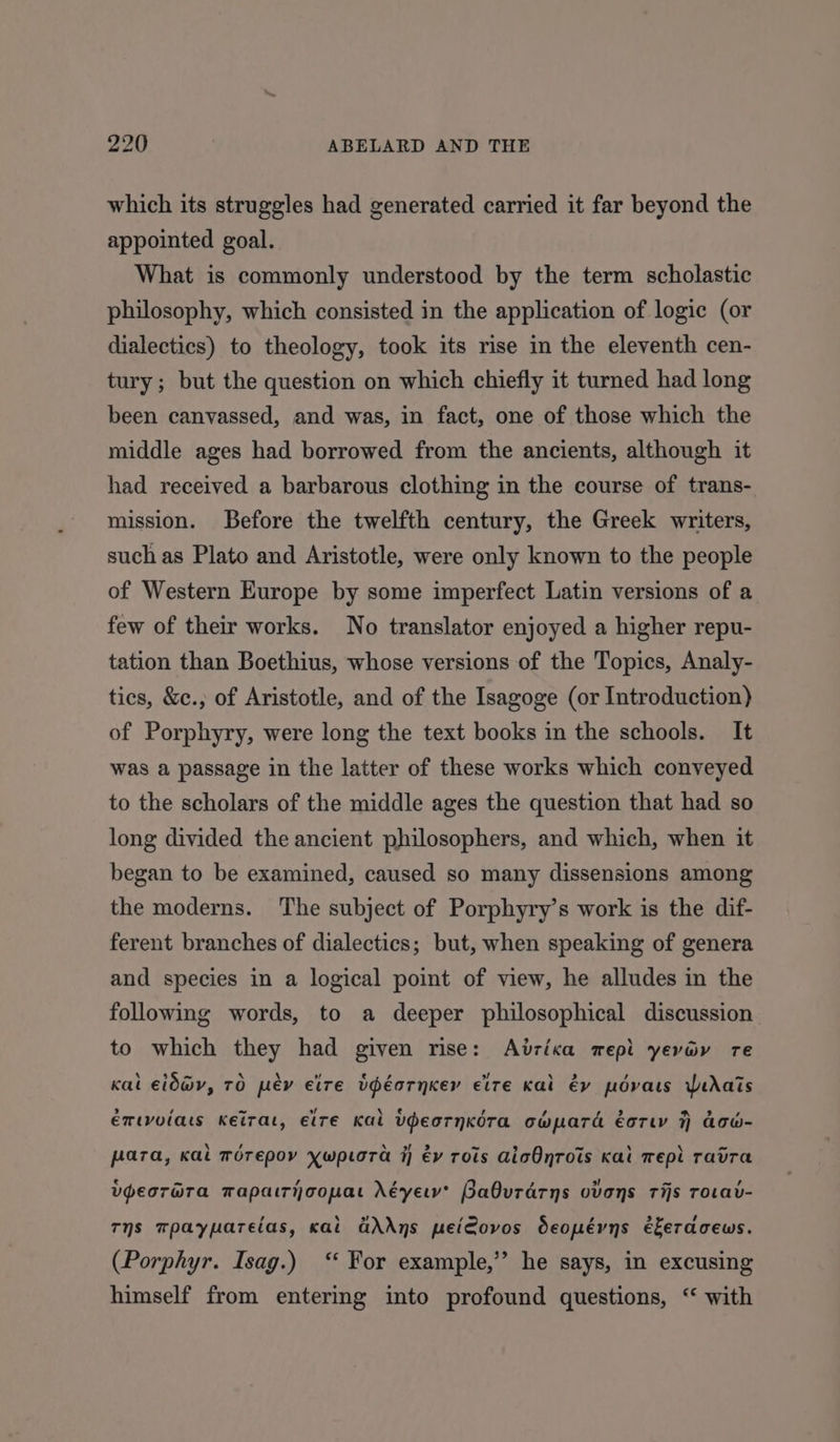 which its struggles had generated carried it far beyond the appointed goal. What is commonly understood by the term scholastic philosophy, which consisted in the application of logic (or dialectics) to theology, took its rise in the eleventh cen- tury ; but the question on which chiefly it turned had long been canvassed, and was, in fact, one of those which the middle ages had borrowed from the ancients, although it had received a barbarous clothing in the course of trans- mission. Before the twelfth century, the Greek writers, such as Plato and Aristotle, were only known to the people of Western Europe by some imperfect Latin versions of a few of their works. No translator enjoyed a higher repu- tation than Boethius, whose versions of the Topics, Analy- tics, &amp;c.,; of Aristotle, and of the Isagoge (or Introduction) of Porphyry, were long the text books in the schools. It was a passage in the latter of these works which conveyed to the scholars of the middle ages the question that had so long divided the ancient philosophers, and which, when it began to be examined, caused so many dissensions among the moderns. The subject of Porphyry’s work is the dif- ferent branches of dialectics; but, when speaking of genera and species in a logical point of view, he alludes in the following words, to a deeper philosophical discussion to which they had given rise: Adria mepi yevav re kal eid@v, TO pey elre bdéarnker cite Kal éy povats WeAais emtvolas KeiTat, etre Kal Udeornkdra ocwpard éorw 7 aow- para, Kal morepov ywp.ora i} év rots AicOnrots Kal Tepi ravra vpeorGra mapairhoopat Néyerv’ Babuvrarns ovens rijs rorav- Ts mpaypareias, kai GAAns peiCovos deopévns ékeraceuws. (Porphyr. Isag.) ‘‘ For example,’’ he says, in excusing himself from entering into profound questions, ‘“ with